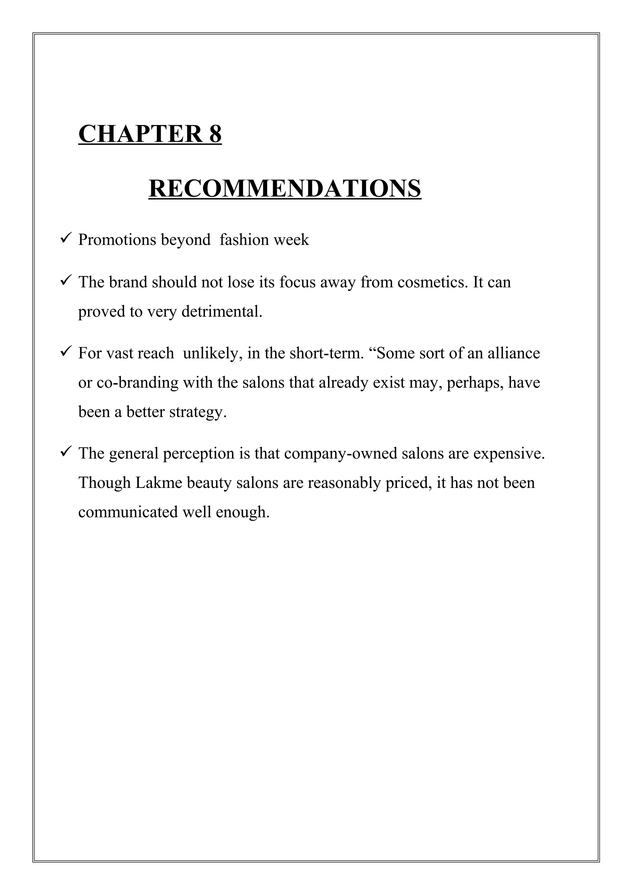 CHAPTER 8
RECOMMENDATIONS
 Promotions beyond fashion week
 The brand should not lose its focus away from cosmetics. It can
proved to very detrimental.
 For vast reach unlikely, in the short-term. “Some sort of an alliance
or co-branding with the salons that already exist may, perhaps, have
been a better strategy.
 The general perception is that company-owned salons are expensive.
Though Lakme beauty salons are reasonably priced, it has not been
communicated well enough.
 