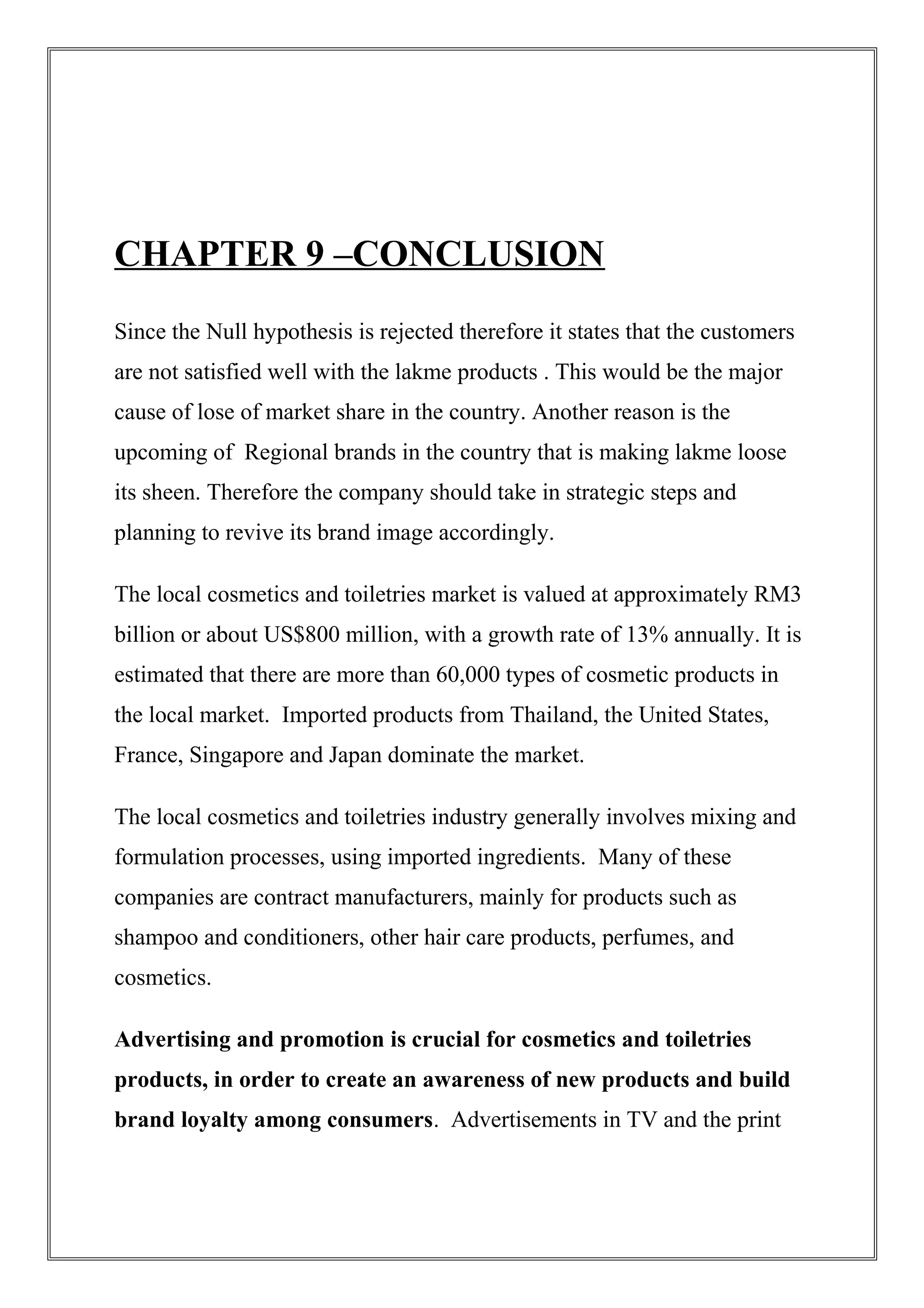 CHAPTER 9 –CONCLUSION
Since the Null hypothesis is rejected therefore it states that the customers
are not satisfied well with the lakme products . This would be the major
cause of lose of market share in the country. Another reason is the
upcoming of Regional brands in the country that is making lakme loose
its sheen. Therefore the company should take in strategic steps and
planning to revive its brand image accordingly.
The local cosmetics and toiletries market is valued at approximately RM3
billion or about US$800 million, with a growth rate of 13% annually. It is
estimated that there are more than 60,000 types of cosmetic products in
the local market. Imported products from Thailand, the United States,
France, Singapore and Japan dominate the market.
The local cosmetics and toiletries industry generally involves mixing and
formulation processes, using imported ingredients. Many of these
companies are contract manufacturers, mainly for products such as
shampoo and conditioners, other hair care products, perfumes, and
cosmetics.
Advertising and promotion is crucial for cosmetics and toiletries
products, in order to create an awareness of new products and build
brand loyalty among consumers. Advertisements in TV and the print
 