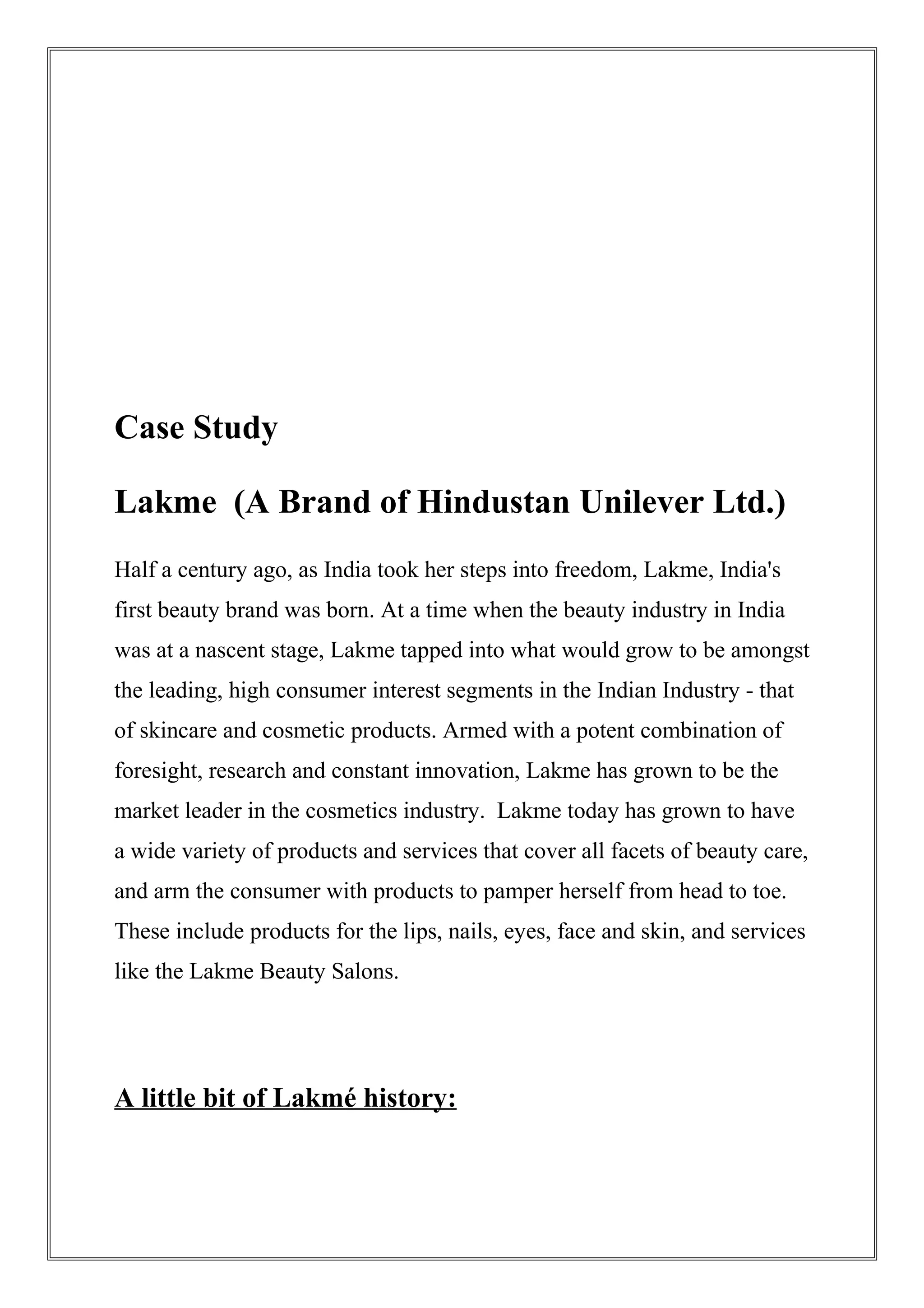 Case Study
Lakme (A Brand of Hindustan Unilever Ltd.)
Half a century ago, as India took her steps into freedom, Lakme, India's
first beauty brand was born. At a time when the beauty industry in India
was at a nascent stage, Lakme tapped into what would grow to be amongst
the leading, high consumer interest segments in the Indian Industry - that
of skincare and cosmetic products. Armed with a potent combination of
foresight, research and constant innovation, Lakme has grown to be the
market leader in the cosmetics industry. Lakme today has grown to have
a wide variety of products and services that cover all facets of beauty care,
and arm the consumer with products to pamper herself from head to toe.
These include products for the lips, nails, eyes, face and skin, and services
like the Lakme Beauty Salons.
A little bit of Lakmé history:
 