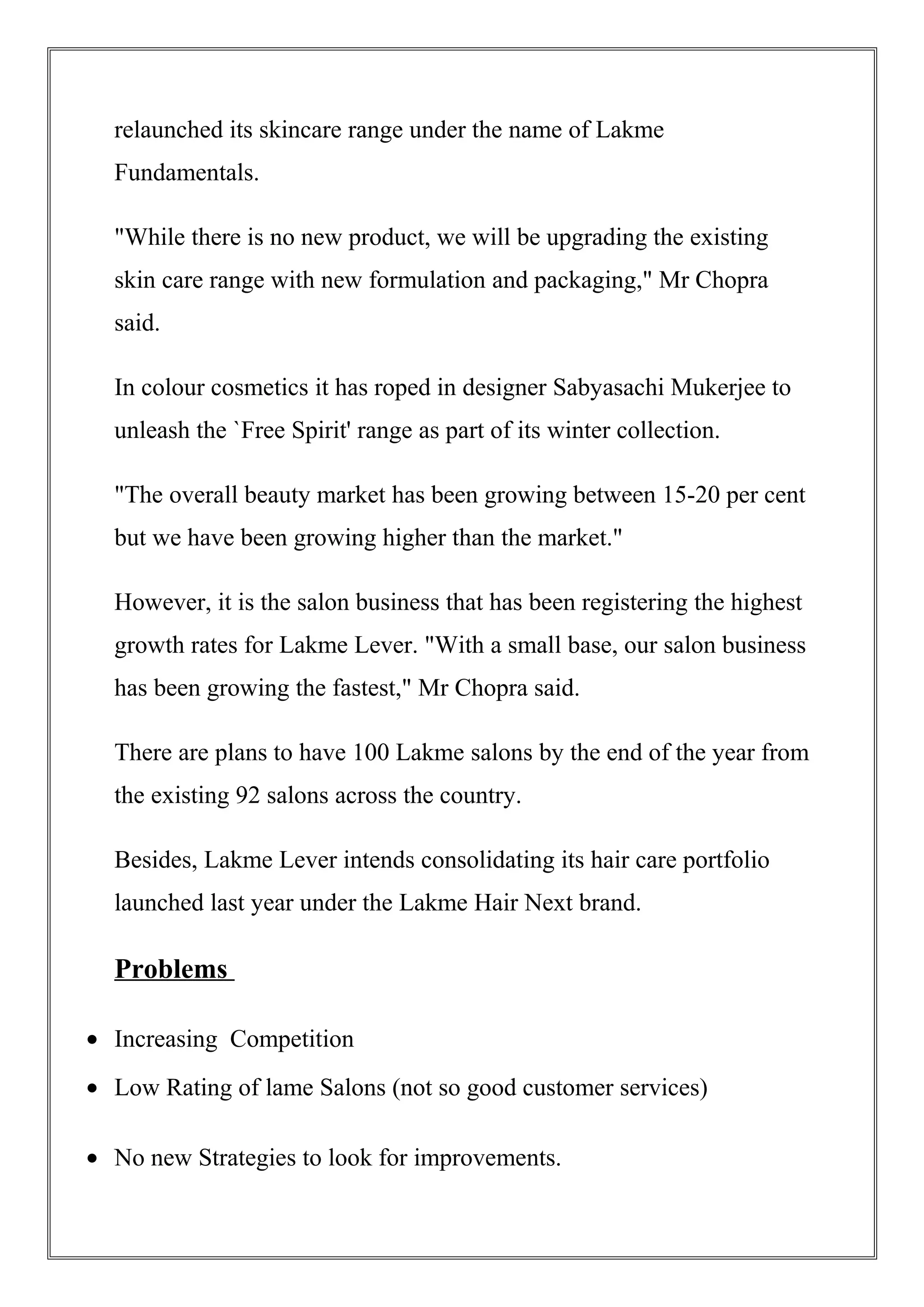 relaunched its skincare range under the name of Lakme
Fundamentals.
"While there is no new product, we will be upgrading the existing
skin care range with new formulation and packaging," Mr Chopra
said.
In colour cosmetics it has roped in designer Sabyasachi Mukerjee to
unleash the `Free Spirit' range as part of its winter collection.
"The overall beauty market has been growing between 15-20 per cent
but we have been growing higher than the market."
However, it is the salon business that has been registering the highest
growth rates for Lakme Lever. "With a small base, our salon business
has been growing the fastest," Mr Chopra said.
There are plans to have 100 Lakme salons by the end of the year from
the existing 92 salons across the country.
Besides, Lakme Lever intends consolidating its hair care portfolio
launched last year under the Lakme Hair Next brand.
Problems
• Increasing Competition
• Low Rating of lame Salons (not so good customer services)
• No new Strategies to look for improvements.
 