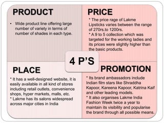 4 P’S
PRODUCT PRICE
PLACE PROMOTION
• Wide product line offering large
number of variety in terms of
number of shades in each type.
* The price rage of Lakme
Lipsticks varies between the range
of 270rs.to 1200rs.
* A 9 to 5 collection which was
targeted for the working ladies and
its prices were slightly higher than
the basic products.
* It has a well-designed website, it is
easily available in all kind of stores
including retail outlets, convenience
shops, hyper markets, malls, etc.
* Lakme has its salons widespread
across major cities in India
* Its brand ambassadors include
Indian film stars like Shraddha
Kapoor, Kareena Kapoor, Katrina Kaif
and other leading models.
* It also organises Lakme India
Fashion Week twice a year to
maintain its visibility and popularise
the brand through all possible means.
 