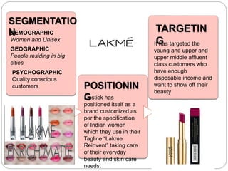 SEGMENTATIO
N
POSITIONIN
G
TARGETIN
G
DEMOGRAPHIC
Women and Unisex
GEOGRAPHIC
People residing in big
cities
PSYCHOGRAPHIC
Quality conscious
customers
It has targeted the
young and upper and
upper middle affluent
class customers who
have enough
disposable income and
want to show off their
beauty
Lipstick has
positioned itself as a
brand customized as
per the specification
of Indian women
which they use in their
Tagline “Lakme
Reinvent” taking care
of their everyday
beauty and skin care
needs.
 
