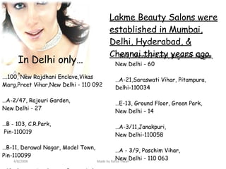 Lakme Beauty Salons were established in Mumbai, Delhi, Hyderabad, & Chennai thirty years ago. … .100, New Rajdhani Enclave,Vikas Marg,Preet Vihar,New Delhi - 110 092  … A-2/47, Rajouri Garden, New Delhi - 27  … B - 103, C.R.Park, Pin-110019  … B-11, Derawal Nagar, Model Town,  Pin-110099  … 13, Community Centre, Basant Lok, Vasant Vihar, New Delhi – 57  … 109, Shankar Road, Rajinder Nagar, New Delhi - 60 … A-21,Saraswati Vihar, Pitampura, Delhi-110034 … E-13, Ground Floor, Green Park,  New Delhi - 14  … A-3/11,Janakpuri, New Delhi-110058  … A - 3/9, Paschim Vihar, New Delhi - 110 063  … BK - 90 (West), Ground Floor, Shalimar Bagh, New Delhi - 110088. In Delhi only… 4/8/2008 Made by Rahul Tiwari 