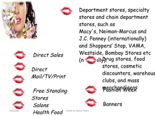 Department stores, specialty stores and chain department stores, such as  Macy's, Neiman-Marcus and J.C. Penney (internationally) and Shoppers’ Stop, VAMA, Westside, Bombay Stores etc (nationally). Direct Sales     Direct Mail/TV/Print   Free Standing Stores   Health Food Stores   Salons   Drug stores, food stores, cosmetic discounters, warehouse clubs, and mass merchandisers Fashion Week Banners 4/8/2008 Made by Rahul Tiwari 