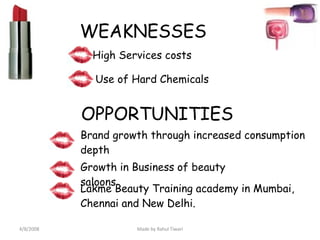 WEAKNESSES High Services costs Use of Hard Chemicals OPPORTUNITIES Brand growth through increased consumption depth Growth in Business of beauty saloons Lakme Beauty Training academy in Mumbai, Chennai and New Delhi. 4/8/2008 Made by Rahul Tiwari 