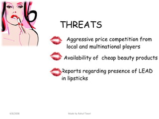 THREATS Aggressive price competition from local and multinational players Availability of  cheap beauty products Reports regarding presence of LEAD  in lipsticks 4/8/2008 Made by Rahul Tiwari 