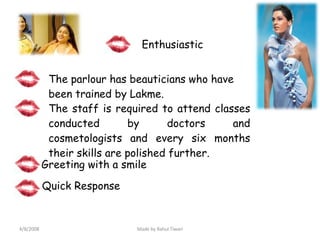 The parlour has beauticians who have been trained by Lakme. The staff is required to attend classes conducted by doctors and cosmetologists and every six months their skills are polished further. Greeting with a smile Enthusiastic Quick Response 4/8/2008 Made by Rahul Tiwari 