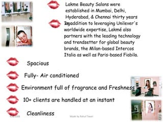 Lakme Beauty Salons were established in Mumbai, Delhi, Hyderabad, & Chennai thirty years ago In addition to leveraging Unilever's worldwide expertise, Lakmé also partners with the leading technology and trendsetter for global beauty brands, the Milan-based Intercos Italia as well as Paris-based Fiabila. Spacious Fully- Air conditioned Environment full of fragrance and Freshness  Cleanliness 10+ clients are handled at an instant 4/8/2008 Made by Rahul Tiwari 
