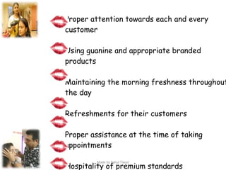 Proper attention towards each and every  customer Using guanine and appropriate branded  products Maintaining the morning freshness throughout  the day Refreshments for their customers Proper assistance at the time of taking  appointments Hospitality of premium standards Keeping the area clean  4/8/2008 Made by Rahul Tiwari 