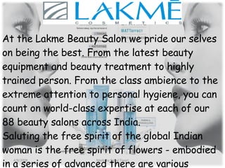 At the Lakme Beauty Salon we pride our selves on being the best. From the latest beauty equipment and beauty treatment to highly trained person. From the class ambience to the extreme attention to personal hygiene, you can count on world-class expertise at each of our 88 beauty salons across India. Saluting the free spirit of the global Indian woman is the free spirit of flowers - embodied in a series of advanced there are various indulgent offerings from Lakme Beauty Salon. 4/8/2008 Made by Rahul Tiwari 