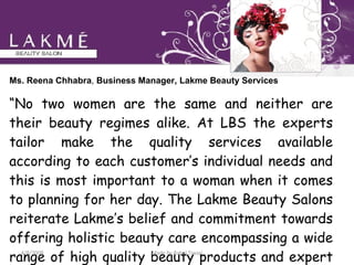 Ms. Reena Chhabra ,  Business Manager, Lakme Beauty Services   “ No two women are the same and neither are their beauty regimes alike. At LBS the experts tailor make the quality services available according to each customer’s individual needs and this is most important to a woman when it comes to planning for her day. The Lakme Beauty Salons reiterate Lakme’s belief and commitment towards offering holistic beauty care encompassing a wide range of high quality beauty products and expert services customized for the Indian woman.” 4/8/2008 Made by Rahul Tiwari 