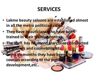 SERVICES
• Lakme beauty saloons are established almost
in all the metro politician cities.
• They have beauticians who have been
trained in their training centres.
• The staff has to attend the classes conducted
by doctors and cosmetologists.
• Every six months they have been given new
courses according to the product
development,etc..
 