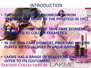 INTRODUCTION
• THE NAME ‘LAKME’ IS BORROWED FROM
‘LAKSHMI’ THE NAME OF THE PRIESTESS IN 1952.
• THE RATE IS HIGH IN THE SKIN-CARE SEGMENT
COMPARED TO COLOUR COSMETICS.
• IN THE SKIN-CARE SEGMENT, PRICE AND VOLUME
PLAYED AN EQUAL ROLE IN VALUE GROWTH
• LAKME HAS A RANGE OF BEAUTY PRODUCTS TO
OFFER TO ITS CUSTOMERS.
 