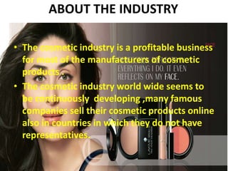ABOUT THE INDUSTRY
• The cosmetic industry is a profitable business
for most of the manufacturers of cosmetic
products .
• The cosmetic industry world wide seems to
be continuously developing ,many famous
companies sell their cosmetic products online
also in countries in which they do not have
representatives.
 
