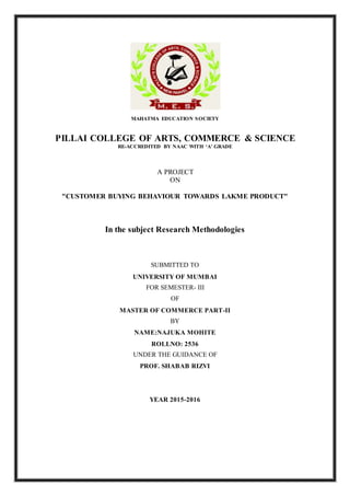 MAHATMA EDUCATION SOCIETY
PILLAI COLLEGE OF ARTS, COMMERCE & SCIENCE
RE-ACCREDITED BY NAAC WITH ‘A’ GRADE
A PROJECT
ON
"CUSTOMER BUYING BEHAVIOUR TOWARDS LAKME PRODUCT"
In the subject Research Methodologies
SUBMITTED TO
UNIVERSITY OF MUMBAI
FOR SEMESTER- III
OF
MASTER OF COMMERCE PART-II
BY
NAME:NAJUKA MOHITE
ROLLNO: 2536
UNDER THE GUIDANCE OF
PROF. SHABAB RIZVI
YEAR 2015-2016
 