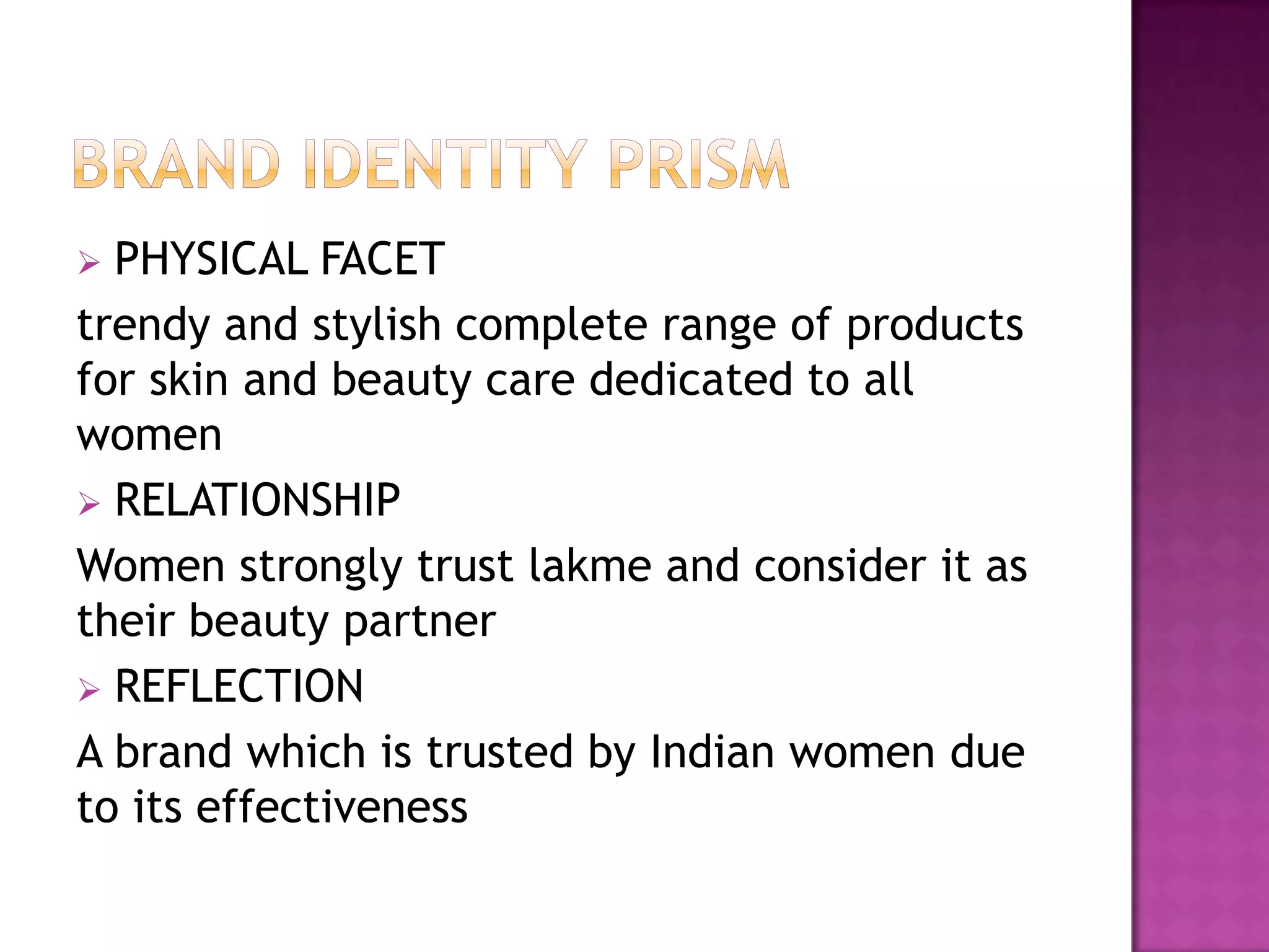 PHYSICAL FACET
trendy and stylish complete range of products
for skin and beauty care dedicated to all
women
 RELATIONSHIP
Women strongly trust lakme and consider it as
their beauty partner
 REFLECTION
A brand which is trusted by Indian women due
to its effectiveness


 