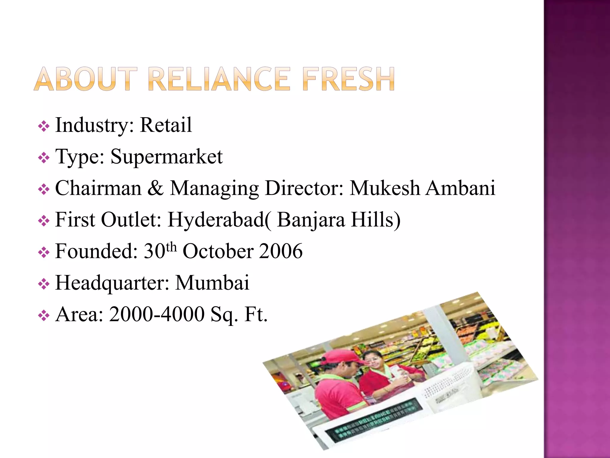  Industry:

Retail
 Type: Supermarket
 Chairman & Managing Director: Mukesh Ambani
 First Outlet: Hyderabad( Banjara Hills)
 Founded: 30th October 2006
 Headquarter: Mumbai
 Area: 2000-4000 Sq. Ft.

 