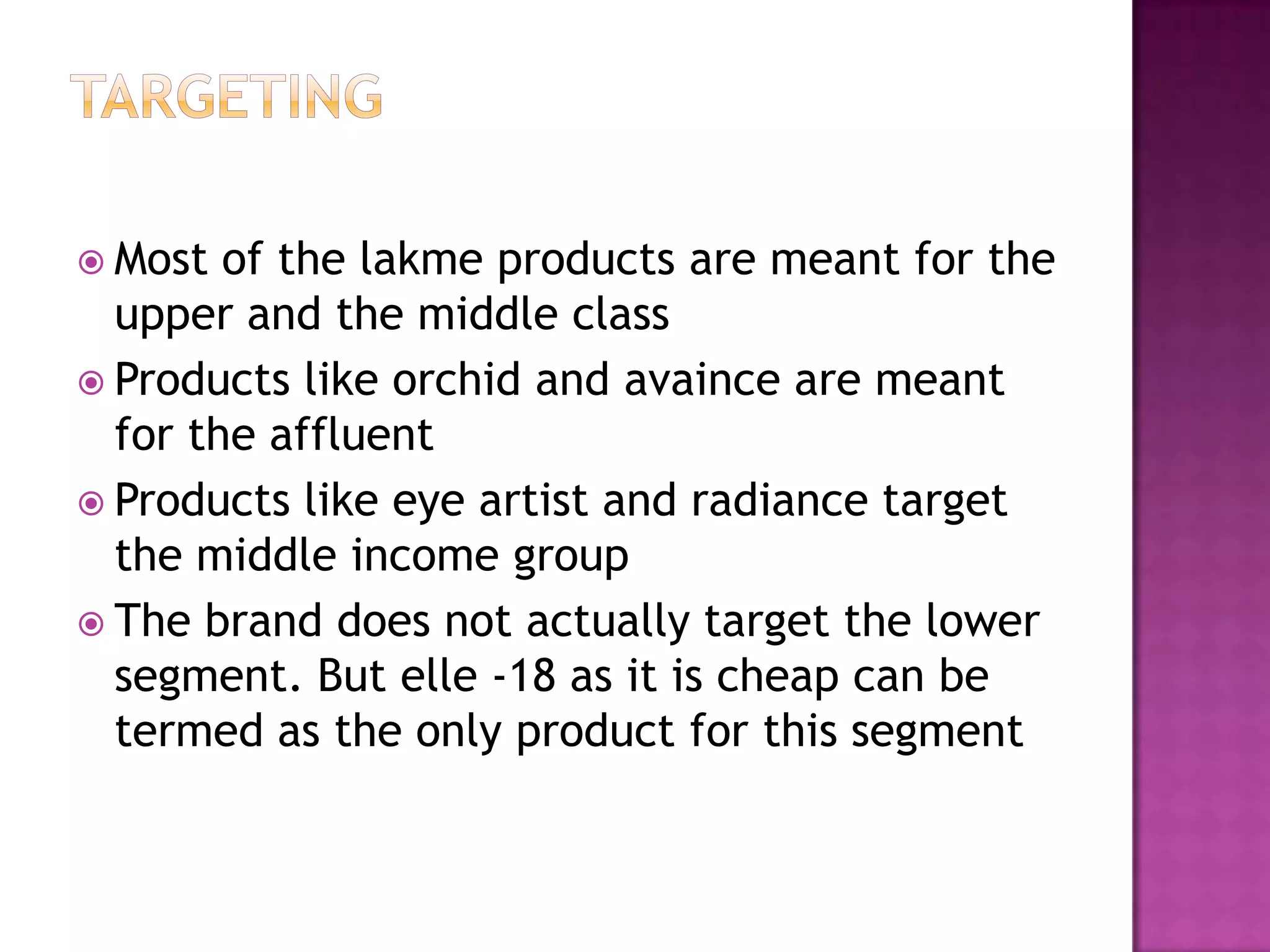  Most

of the lakme products are meant for the
upper and the middle class
 Products like orchid and avaince are meant
for the affluent
 Products like eye artist and radiance target
the middle income group
 The brand does not actually target the lower
segment. But elle -18 as it is cheap can be
termed as the only product for this segment

 