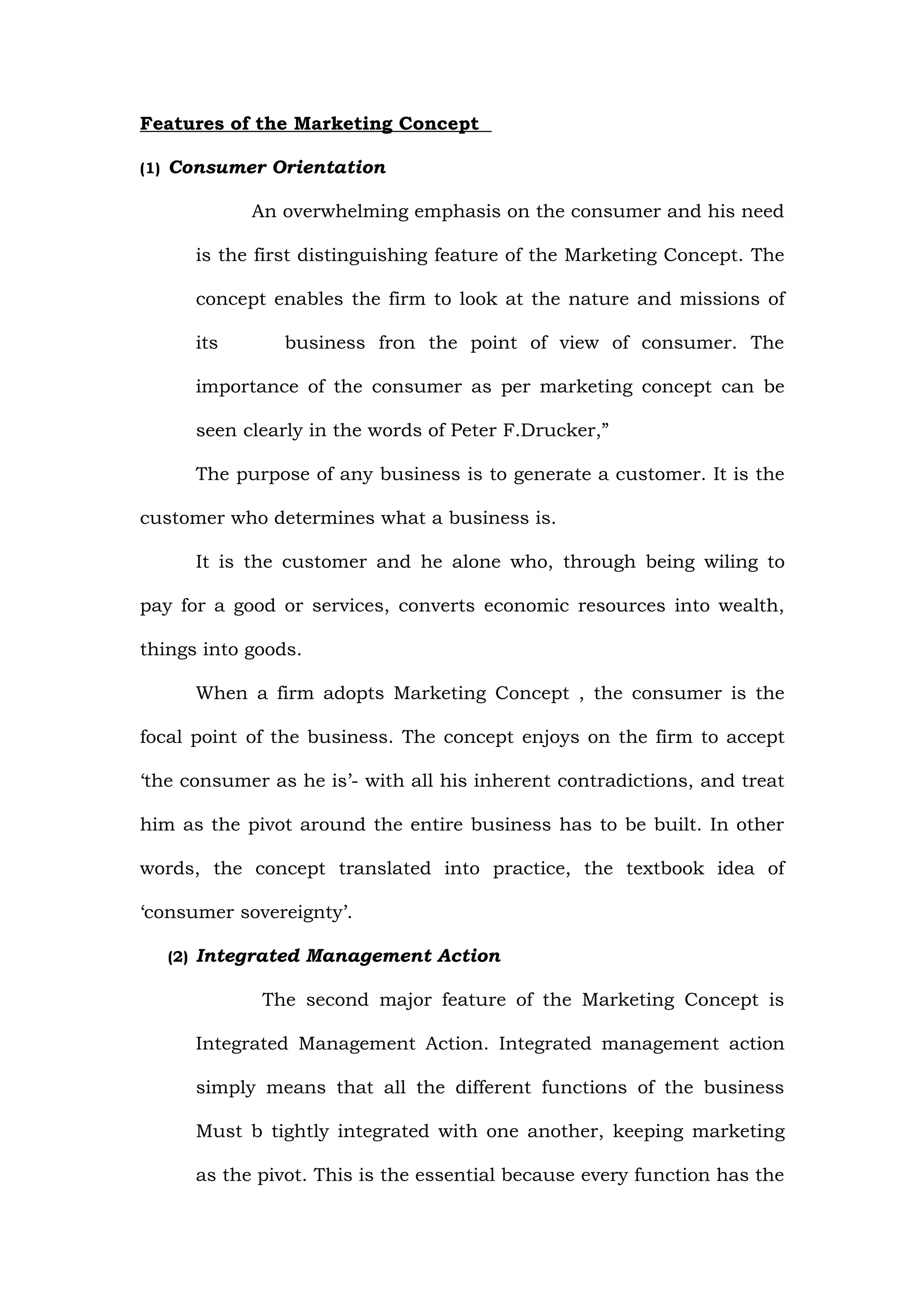 Features of the Marketing Concept

(1) Consumer Orientation

            An overwhelming emphasis on the consumer and his need

      is the first distinguishing feature of the Marketing Concept. The

      concept enables the firm to look at the nature and missions of

      its       business fron the point of view of consumer. The

      importance of the consumer as per marketing concept can be

      seen clearly in the words of Peter F.Drucker,”

      The purpose of any business is to generate a customer. It is the

customer who determines what a business is.

      It is the customer and he alone who, through being wiling to

pay for a good or services, converts economic resources into wealth,

things into goods.

      When a firm adopts Marketing Concept , the consumer is the

focal point of the business. The concept enjoys on the firm to accept

‘the consumer as he is’- with all his inherent contradictions, and treat

him as the pivot around the entire business has to be built. In other

words, the concept translated into practice, the textbook idea of

‘consumer sovereignty’.

   (2) Integrated Management Action

             The second major feature of the Marketing Concept is

      Integrated Management Action. Integrated management action

      simply means that all the different functions of the business

      Must b tightly integrated with one another, keeping marketing

      as the pivot. This is the essential because every function has the
 