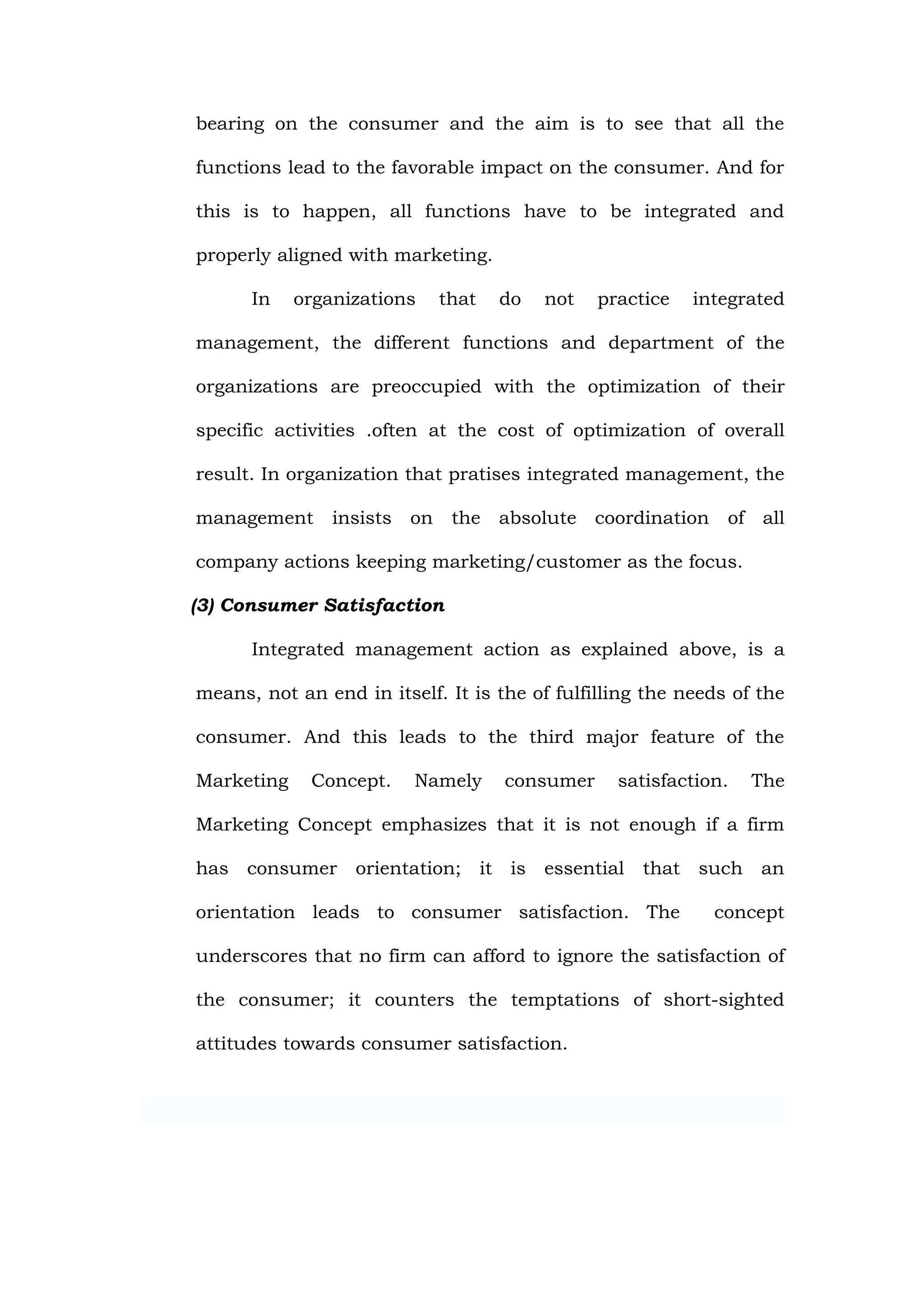 bearing on the consumer and the aim is to see that all the

functions lead to the favorable impact on the consumer. And for

this is to happen, all functions have to be integrated and

properly aligned with marketing.

      In    organizations   that   do   not    practice   integrated

management, the different functions and department of the

organizations are preoccupied with the optimization of their

specific activities .often at the cost of optimization of overall

result. In organization that pratises integrated management, the

management      insists on the absolute coordination of all

company actions keeping marketing/customer as the focus.

(3) Consumer Satisfaction

      Integrated management action as explained above, is a

means, not an end in itself. It is the of fulfilling the needs of the

consumer. And this leads to the third major feature of the

Marketing    Concept.    Namely     consumer     satisfaction.   The

Marketing Concept emphasizes that it is not enough if a firm

has consumer orientation; it is essential that such an

orientation leads to consumer satisfaction. The             concept

underscores that no firm can afford to ignore the satisfaction of

the consumer; it counters the temptations of short-sighted

attitudes towards consumer satisfaction.
 