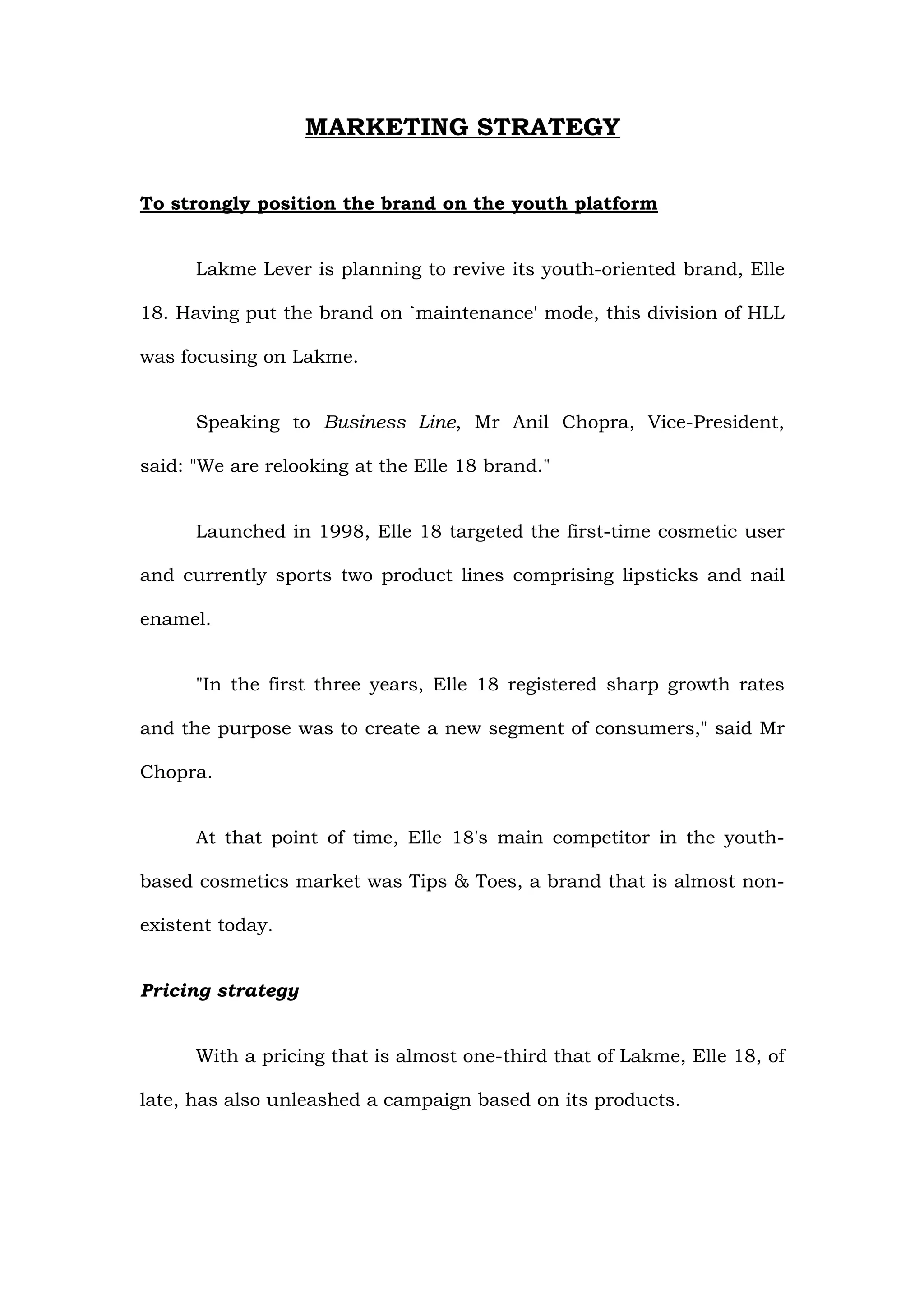 MARKETING STRATEGY

To strongly position the brand on the youth platform


      Lakme Lever is planning to revive its youth-oriented brand, Elle

18. Having put the brand on `maintenance' mode, this division of HLL

was focusing on Lakme.


      Speaking to Business Line, Mr Anil Chopra, Vice-President,

said: "We are relooking at the Elle 18 brand."


      Launched in 1998, Elle 18 targeted the first-time cosmetic user

and currently sports two product lines comprising lipsticks and nail

enamel.


      "In the first three years, Elle 18 registered sharp growth rates

and the purpose was to create a new segment of consumers," said Mr

Chopra.


      At that point of time, Elle 18's main competitor in the youth-

based cosmetics market was Tips & Toes, a brand that is almost non-

existent today.


Pricing strategy


      With a pricing that is almost one-third that of Lakme, Elle 18, of

late, has also unleashed a campaign based on its products.
 