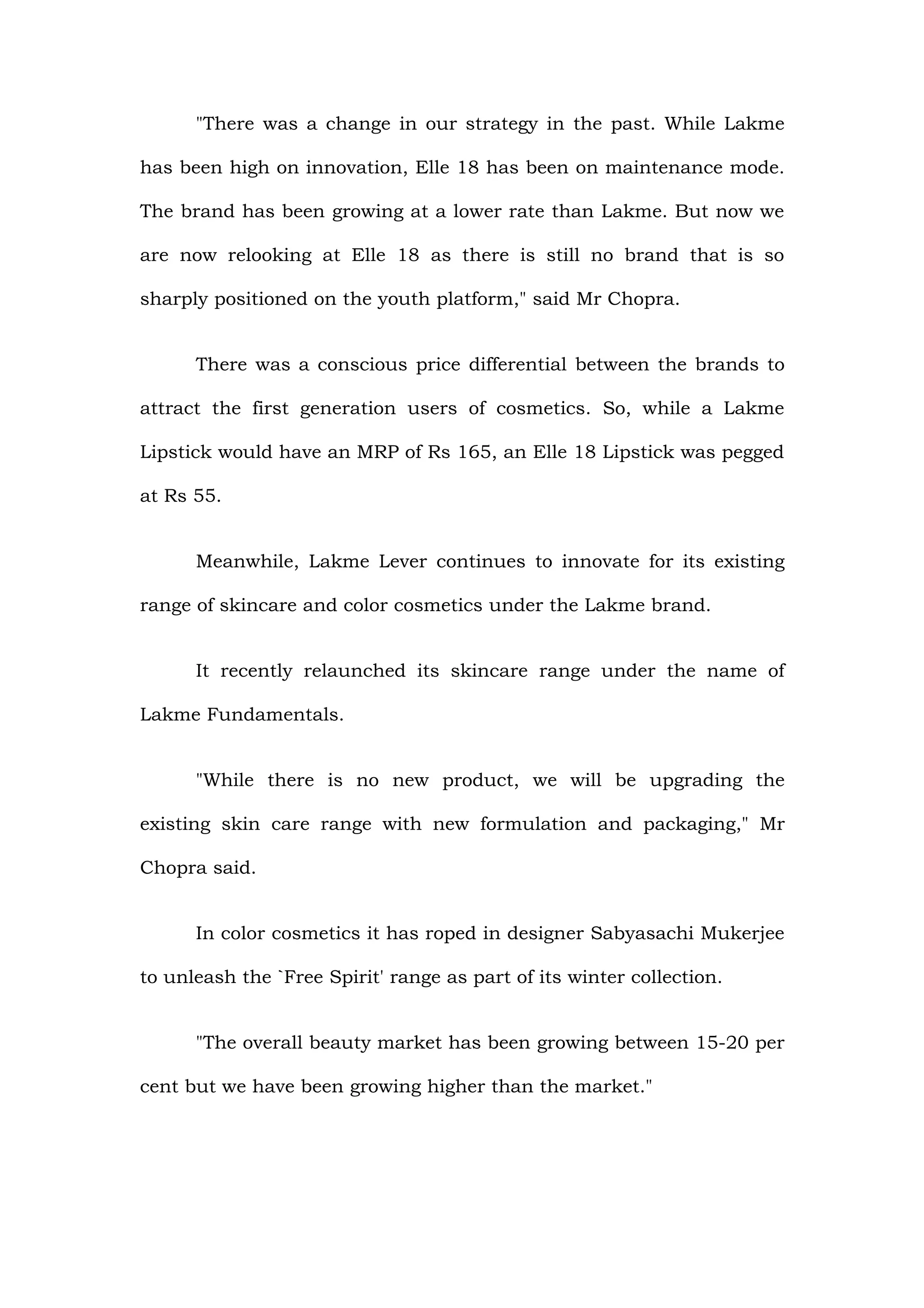 "There was a change in our strategy in the past. While Lakme

has been high on innovation, Elle 18 has been on maintenance mode.

The brand has been growing at a lower rate than Lakme. But now we

are now relooking at Elle 18 as there is still no brand that is so

sharply positioned on the youth platform," said Mr Chopra.


      There was a conscious price differential between the brands to

attract the first generation users of cosmetics. So, while a Lakme

Lipstick would have an MRP of Rs 165, an Elle 18 Lipstick was pegged

at Rs 55.


      Meanwhile, Lakme Lever continues to innovate for its existing

range of skincare and color cosmetics under the Lakme brand.


      It recently relaunched its skincare range under the name of

Lakme Fundamentals.


      "While there is no new product, we will be upgrading the

existing skin care range with new formulation and packaging," Mr

Chopra said.


      In color cosmetics it has roped in designer Sabyasachi Mukerjee

to unleash the `Free Spirit' range as part of its winter collection.


      "The overall beauty market has been growing between 15-20 per

cent but we have been growing higher than the market."
 