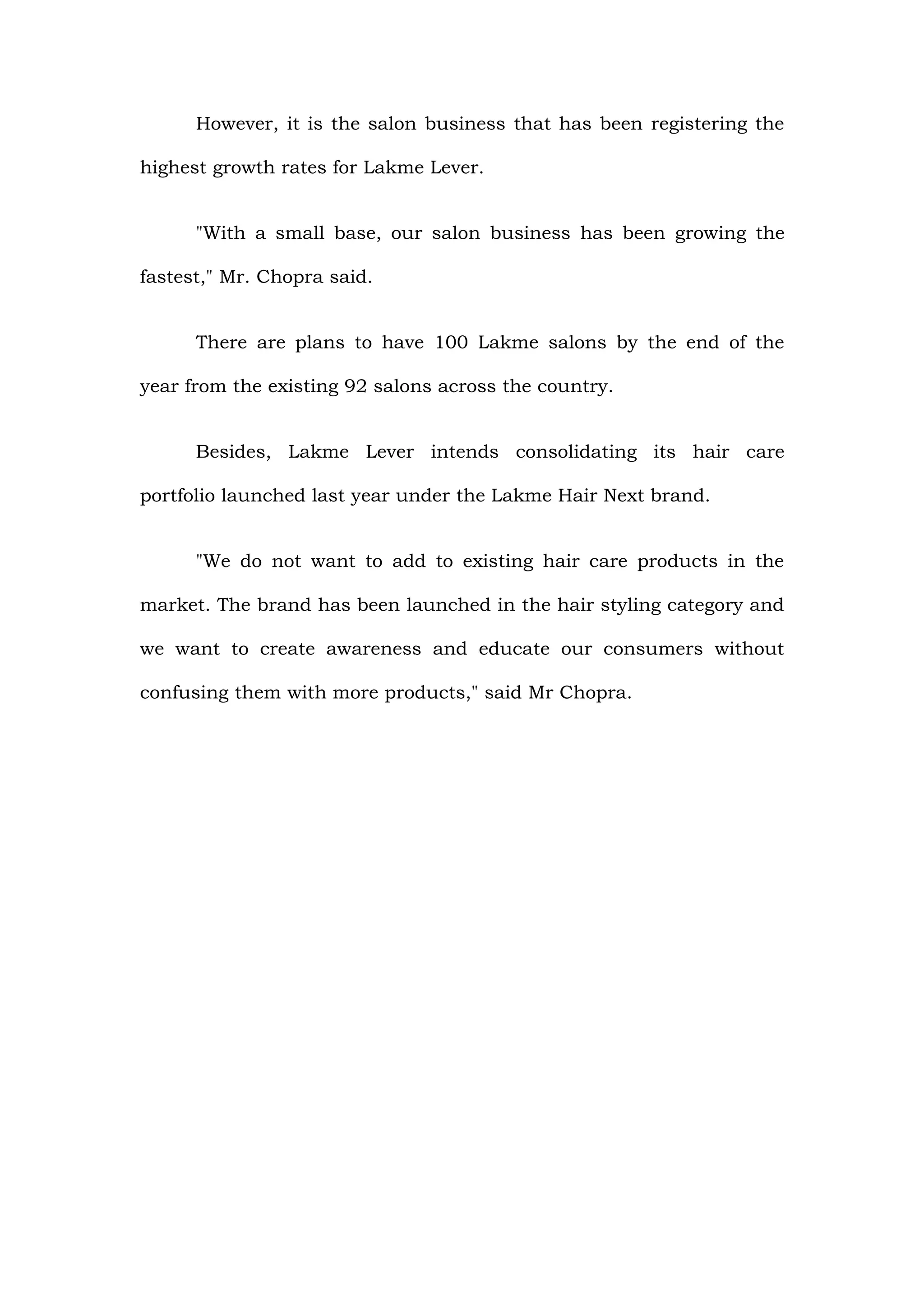 However, it is the salon business that has been registering the

highest growth rates for Lakme Lever.


      "With a small base, our salon business has been growing the

fastest," Mr. Chopra said.


      There are plans to have 100 Lakme salons by the end of the

year from the existing 92 salons across the country.


      Besides, Lakme Lever intends consolidating its hair care

portfolio launched last year under the Lakme Hair Next brand.


      "We do not want to add to existing hair care products in the

market. The brand has been launched in the hair styling category and

we want to create awareness and educate our consumers without

confusing them with more products," said Mr Chopra.
 