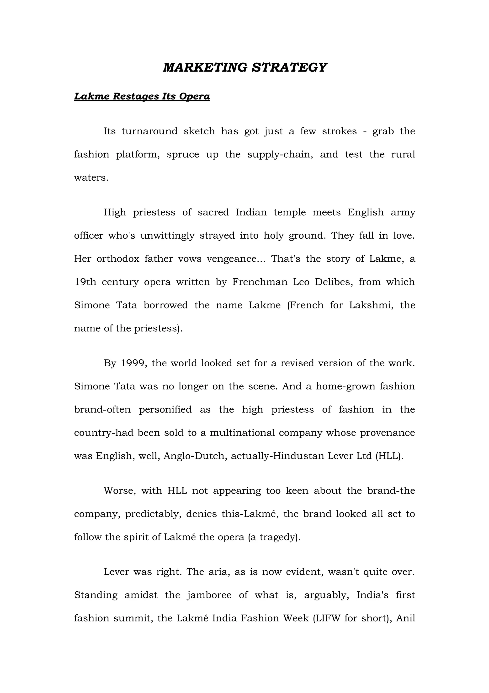 MARKETING STRATEGY

Lakme Restages Its Opera


      Its turnaround sketch has got just a few strokes - grab the

fashion platform, spruce up the supply-chain, and test the rural

waters.


      High priestess of sacred Indian temple meets English army

officer who's unwittingly strayed into holy ground. They fall in love.

Her orthodox father vows vengeance... That's the story of Lakme, a

19th century opera written by Frenchman Leo Delibes, from which

Simone Tata borrowed the name Lakme (French for Lakshmi, the

name of the priestess).


      By 1999, the world looked set for a revised version of the work.

Simone Tata was no longer on the scene. And a home-grown fashion

brand-often personified as the high priestess of fashion in the

country-had been sold to a multinational company whose provenance

was English, well, Anglo-Dutch, actually-Hindustan Lever Ltd (HLL).


      Worse, with HLL not appearing too keen about the brand-the

company, predictably, denies this-Lakmé, the brand looked all set to

follow the spirit of Lakmé the opera (a tragedy).


      Lever was right. The aria, as is now evident, wasn't quite over.

Standing amidst the jamboree of what is, arguably, India's first

fashion summit, the Lakmé India Fashion Week (LIFW for short), Anil
 