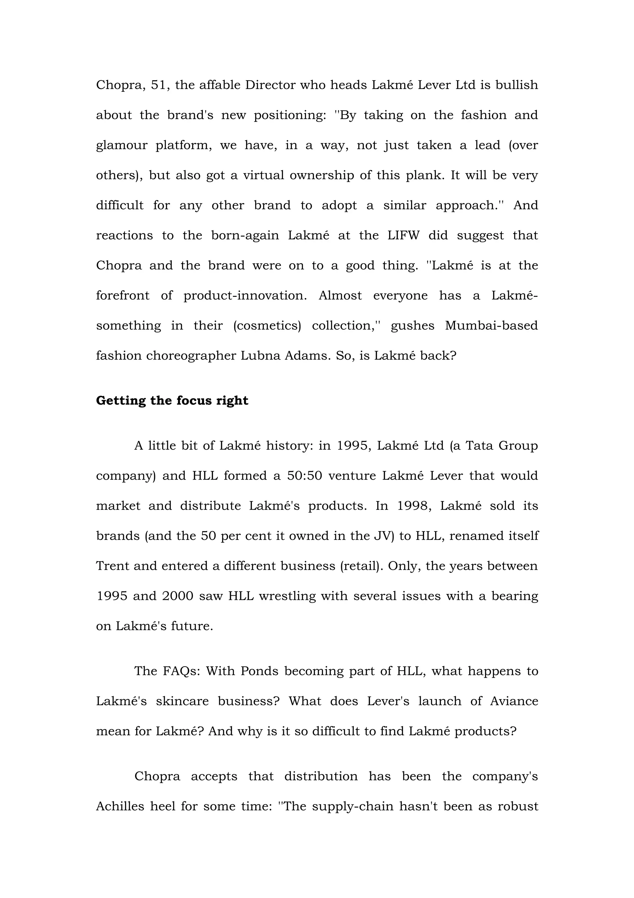 Chopra, 51, the affable Director who heads Lakmé Lever Ltd is bullish

about the brand's new positioning: ''By taking on the fashion and

glamour platform, we have, in a way, not just taken a lead (over

others), but also got a virtual ownership of this plank. It will be very

difficult for any other brand to adopt a similar approach.'' And

reactions to the born-again Lakmé at the LIFW did suggest that

Chopra and the brand were on to a good thing. ''Lakmé is at the

forefront of product-innovation. Almost everyone has a Lakmé-

something in their (cosmetics) collection,'' gushes Mumbai-based

fashion choreographer Lubna Adams. So, is Lakmé back?


Getting the focus right


      A little bit of Lakmé history: in 1995, Lakmé Ltd (a Tata Group

company) and HLL formed a 50:50 venture Lakmé Lever that would

market and distribute Lakmé's products. In 1998, Lakmé sold its

brands (and the 50 per cent it owned in the JV) to HLL, renamed itself

Trent and entered a different business (retail). Only, the years between

1995 and 2000 saw HLL wrestling with several issues with a bearing

on Lakmé's future.


      The FAQs: With Ponds becoming part of HLL, what happens to

Lakmé's skincare business? What does Lever's launch of Aviance

mean for Lakmé? And why is it so difficult to find Lakmé products?


      Chopra accepts that distribution has been the company's

Achilles heel for some time: ''The supply-chain hasn't been as robust
 