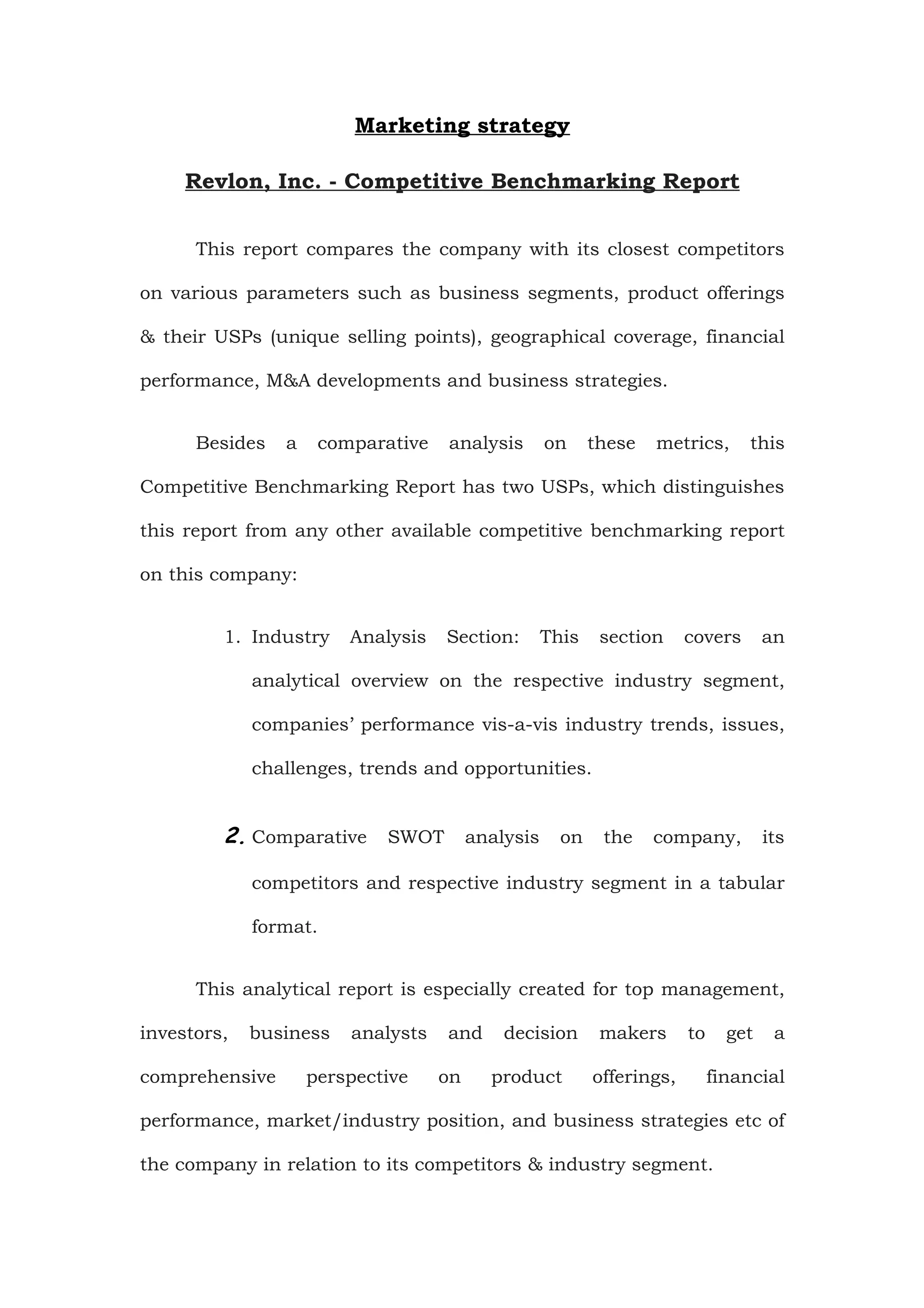 Marketing strategy

     Revlon, Inc. - Competitive Benchmarking Report


      This report compares the company with its closest competitors

on various parameters such as business segments, product offerings

& their USPs (unique selling points), geographical coverage, financial

performance, M&A developments and business strategies.


      Besides   a    comparative   analysis   on     these   metrics,       this

Competitive Benchmarking Report has two USPs, which distinguishes

this report from any other available competitive benchmarking report

on this company:


         1. Industry    Analysis   Section:   This    section     covers       an

             analytical overview on the respective industry segment,

             companies’ performance vis-a-vis industry trends, issues,

             challenges, trends and opportunities.


         2. Comparative SWOT analysis on the company, its

             competitors and respective industry segment in a tabular

             format.


      This analytical report is especially created for top management,

investors,   business   analysts   and    decision    makers      to     get    a

comprehensive       perspective    on    product     offerings,        financial

performance, market/industry position, and business strategies etc of

the company in relation to its competitors & industry segment.
 