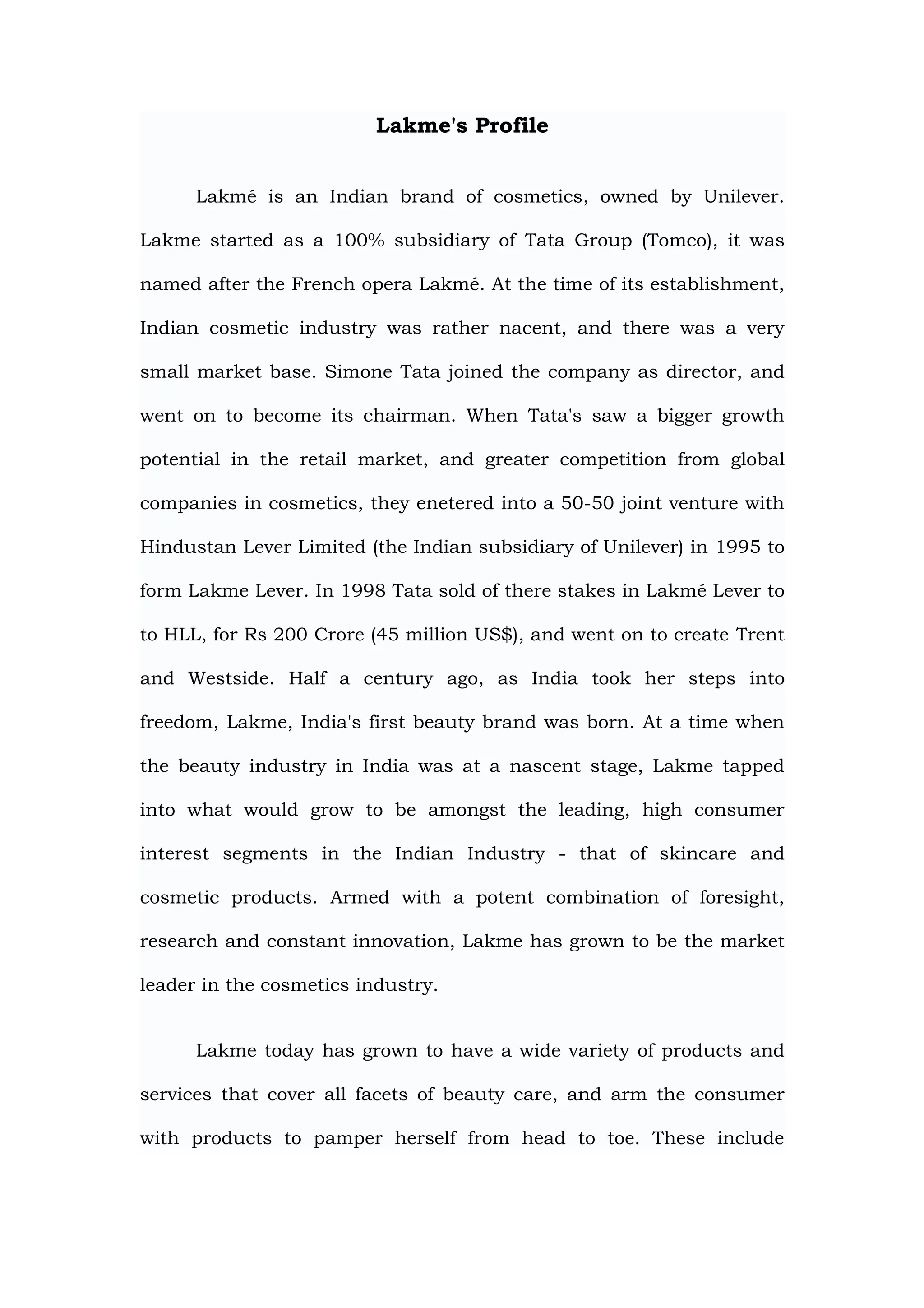 Lakme's Profile


      Lakmé is an Indian brand of cosmetics, owned by Unilever.

Lakme started as a 100% subsidiary of Tata Group (Tomco), it was

named after the French opera Lakmé. At the time of its establishment,

Indian cosmetic industry was rather nacent, and there was a very

small market base. Simone Tata joined the company as director, and

went on to become its chairman. When Tata's saw a bigger growth

potential in the retail market, and greater competition from global

companies in cosmetics, they enetered into a 50-50 joint venture with

Hindustan Lever Limited (the Indian subsidiary of Unilever) in 1995 to

form Lakme Lever. In 1998 Tata sold of there stakes in Lakmé Lever to

to HLL, for Rs 200 Crore (45 million US$), and went on to create Trent

and Westside. Half a century ago, as India took her steps into

freedom, Lakme, India's first beauty brand was born. At a time when

the beauty industry in India was at a nascent stage, Lakme tapped

into what would grow to be amongst the leading, high consumer

interest segments in the Indian Industry - that of skincare and

cosmetic products. Armed with a potent combination of foresight,

research and constant innovation, Lakme has grown to be the market

leader in the cosmetics industry.


      Lakme today has grown to have a wide variety of products and

services that cover all facets of beauty care, and arm the consumer

with products to pamper herself from head to toe. These include
 