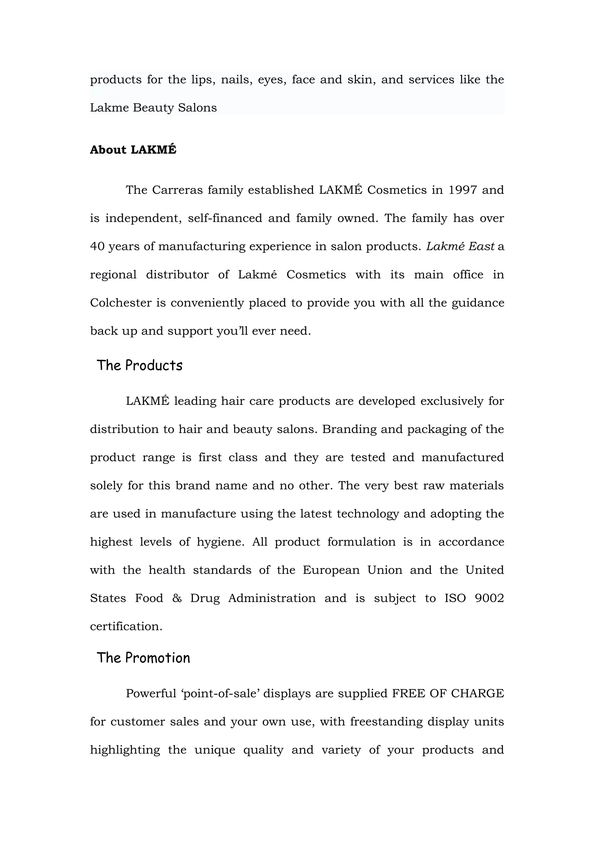 products for the lips, nails, eyes, face and skin, and services like the

Lakme Beauty Salons


About LAKMÉ


      The Carreras family established LAKMÉ Cosmetics in 1997 and

is independent, self-financed and family owned. The family has over

40 years of manufacturing experience in salon products. Lakmé East a

regional distributor of Lakmé Cosmetics with its main office in

Colchester is conveniently placed to provide you with all the guidance

back up and support you’ll ever need.

 The Products

      LAKMÉ leading hair care products are developed exclusively for

distribution to hair and beauty salons. Branding and packaging of the

product range is first class and they are tested and manufactured

solely for this brand name and no other. The very best raw materials

are used in manufacture using the latest technology and adopting the

highest levels of hygiene. All product formulation is in accordance

with the health standards of the European Union and the United

States Food & Drug Administration and is subject to ISO 9002

certification.

 The Promotion

      Powerful ‘point-of-sale’ displays are supplied FREE OF CHARGE

for customer sales and your own use, with freestanding display units

highlighting the unique quality and variety of your products and
 