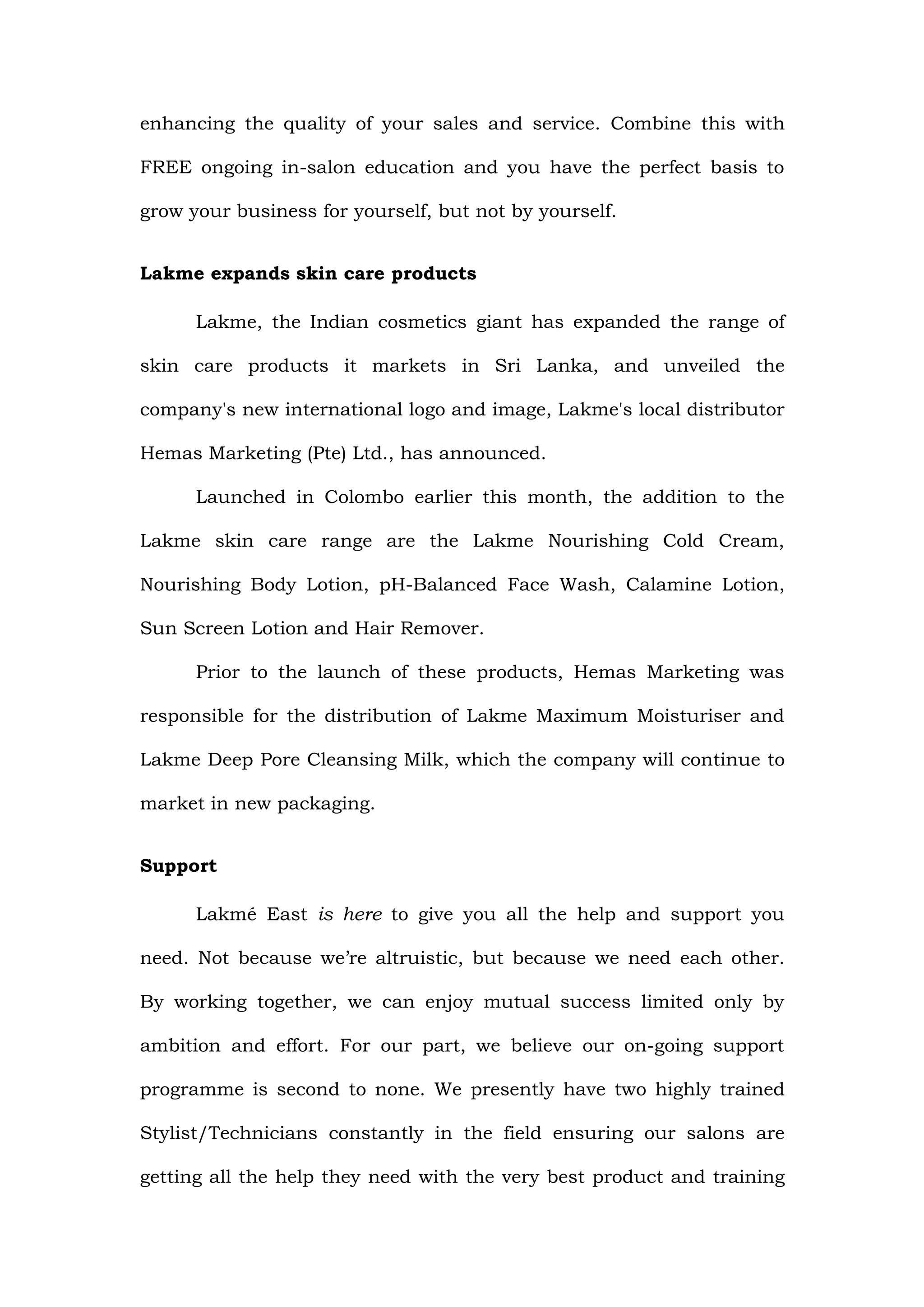 enhancing the quality of your sales and service. Combine this with

FREE ongoing in-salon education and you have the perfect basis to

grow your business for yourself, but not by yourself.


Lakme expands skin care products

      Lakme, the Indian cosmetics giant has expanded the range of

skin care products it markets in Sri Lanka, and unveiled the

company's new international logo and image, Lakme's local distributor

Hemas Marketing (Pte) Ltd., has announced.

      Launched in Colombo earlier this month, the addition to the

Lakme skin care range are the Lakme Nourishing Cold Cream,

Nourishing Body Lotion, pH-Balanced Face Wash, Calamine Lotion,

Sun Screen Lotion and Hair Remover.

      Prior to the launch of these products, Hemas Marketing was

responsible for the distribution of Lakme Maximum Moisturiser and

Lakme Deep Pore Cleansing Milk, which the company will continue to

market in new packaging.


Support

      Lakmé East is here to give you all the help and support you

need. Not because we’re altruistic, but because we need each other.

By working together, we can enjoy mutual success limited only by

ambition and effort. For our part, we believe our on-going support

programme is second to none. We presently have two highly trained

Stylist/Technicians constantly in the field ensuring our salons are

getting all the help they need with the very best product and training
 