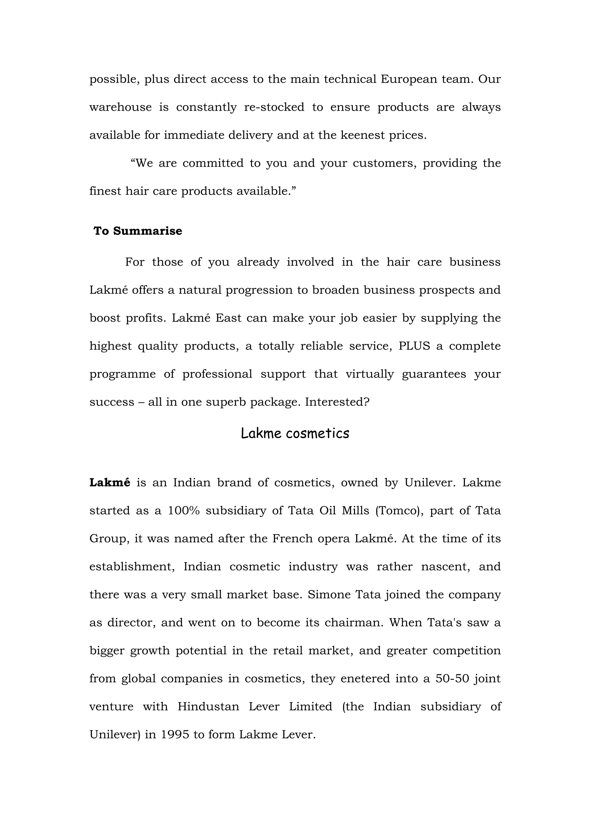 possible, plus direct access to the main technical European team. Our

warehouse is constantly re-stocked to ensure products are always

available for immediate delivery and at the keenest prices.

       “We are committed to you and your customers, providing the

finest hair care products available.”


To Summarise

      For those of you already involved in the hair care business

Lakmé offers a natural progression to broaden business prospects and

boost profits. Lakmé East can make your job easier by supplying the

highest quality products, a totally reliable service, PLUS a complete

programme of professional support that virtually guarantees your

success – all in one superb package. Interested?

                           Lakme cosmetics


Lakmé is an Indian brand of cosmetics, owned by Unilever. Lakme

started as a 100% subsidiary of Tata Oil Mills (Tomco), part of Tata

Group, it was named after the French opera Lakmé. At the time of its

establishment, Indian cosmetic industry was rather nascent, and

there was a very small market base. Simone Tata joined the company

as director, and went on to become its chairman. When Tata's saw a

bigger growth potential in the retail market, and greater competition

from global companies in cosmetics, they enetered into a 50-50 joint

venture with Hindustan Lever Limited (the Indian subsidiary of

Unilever) in 1995 to form Lakme Lever.
 
