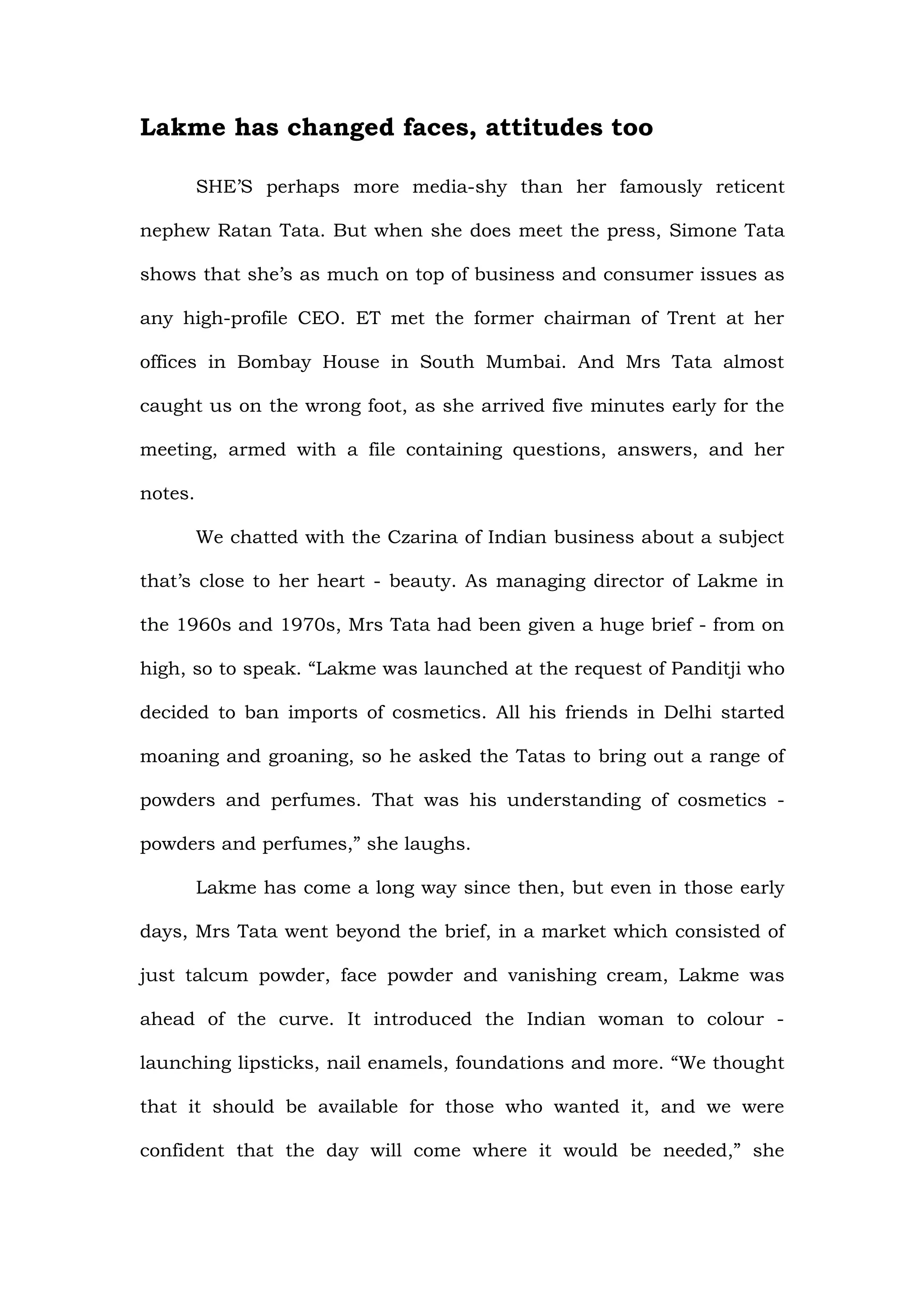 Lakme has changed faces, attitudes too

         SHE’S perhaps more media-shy than her famously reticent

nephew Ratan Tata. But when she does meet the press, Simone Tata

shows that she’s as much on top of business and consumer issues as

any high-profile CEO. ET met the former chairman of Trent at her

offices in Bombay House in South Mumbai. And Mrs Tata almost

caught us on the wrong foot, as she arrived five minutes early for the

meeting, armed with a file containing questions, answers, and her

notes.

         We chatted with the Czarina of Indian business about a subject

that’s close to her heart - beauty. As managing director of Lakme in

the 1960s and 1970s, Mrs Tata had been given a huge brief - from on

high, so to speak. “Lakme was launched at the request of Panditji who

decided to ban imports of cosmetics. All his friends in Delhi started

moaning and groaning, so he asked the Tatas to bring out a range of

powders and perfumes. That was his understanding of cosmetics -

powders and perfumes,” she laughs.

         Lakme has come a long way since then, but even in those early

days, Mrs Tata went beyond the brief, in a market which consisted of

just talcum powder, face powder and vanishing cream, Lakme was

ahead of the curve. It introduced the Indian woman to colour -

launching lipsticks, nail enamels, foundations and more. “We thought

that it should be available for those who wanted it, and we were

confident that the day will come where it would be needed,” she
 