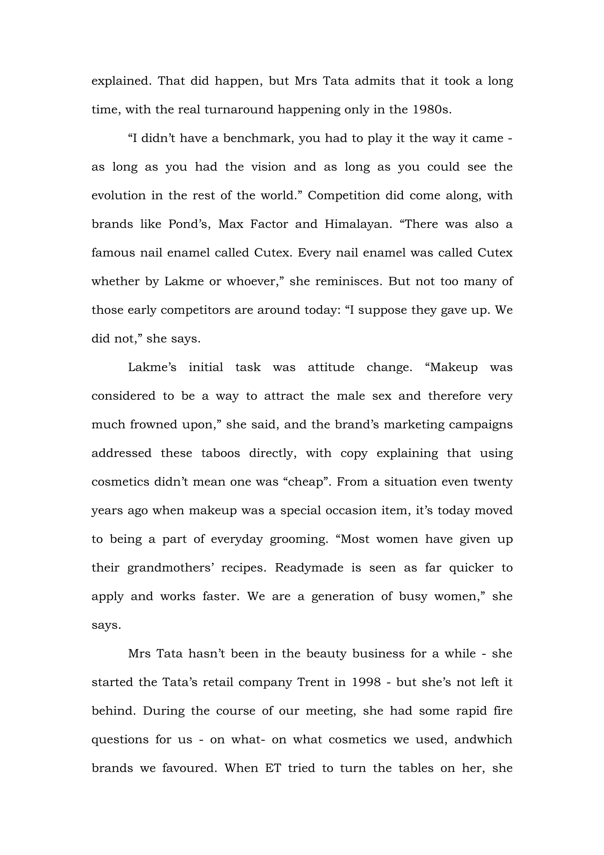 explained. That did happen, but Mrs Tata admits that it took a long

time, with the real turnaround happening only in the 1980s.

        “I didn’t have a benchmark, you had to play it the way it came -

as long as you had the vision and as long as you could see the

evolution in the rest of the world.” Competition did come along, with

brands like Pond’s, Max Factor and Himalayan. “There was also a

famous nail enamel called Cutex. Every nail enamel was called Cutex

whether by Lakme or whoever,” she reminisces. But not too many of

those early competitors are around today: “I suppose they gave up. We

did not,” she says.

        Lakme’s initial task was attitude change. “Makeup was

considered to be a way to attract the male sex and therefore very

much frowned upon,” she said, and the brand’s marketing campaigns

addressed these taboos directly, with copy explaining that using

cosmetics didn’t mean one was “cheap”. From a situation even twenty

years ago when makeup was a special occasion item, it’s today moved

to being a part of everyday grooming. “Most women have given up

their grandmothers’ recipes. Readymade is seen as far quicker to

apply and works faster. We are a generation of busy women,” she

says.

        Mrs Tata hasn’t been in the beauty business for a while - she

started the Tata’s retail company Trent in 1998 - but she’s not left it

behind. During the course of our meeting, she had some rapid fire

questions for us - on what- on what cosmetics we used, andwhich

brands we favoured. When ET tried to turn the tables on her, she
 