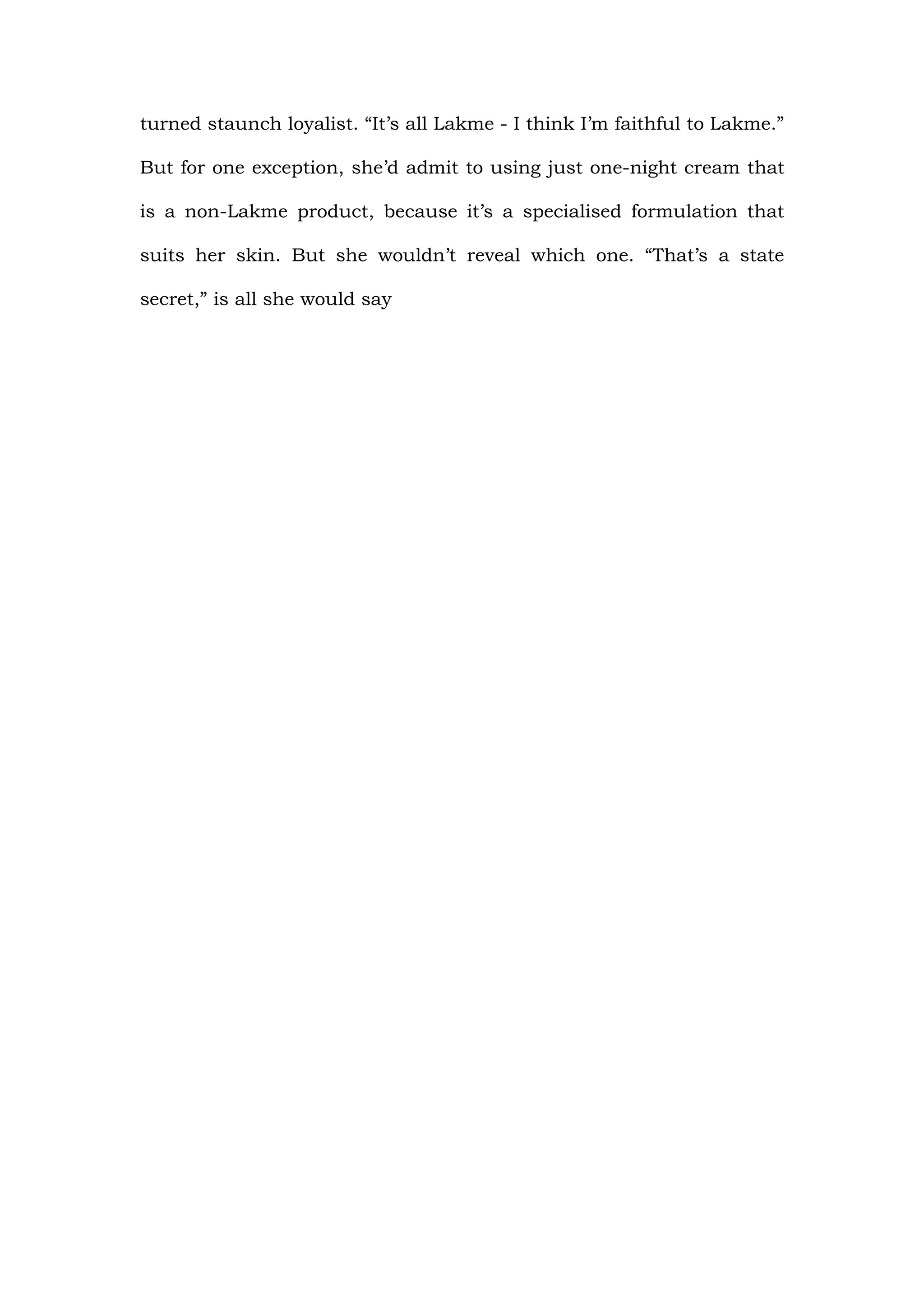 turned staunch loyalist. “It’s all Lakme - I think I’m faithful to Lakme.”

But for one exception, she’d admit to using just one-night cream that

is a non-Lakme product, because it’s a specialised formulation that

suits her skin. But she wouldn’t reveal which one. “That’s a state

secret,” is all she would say
 