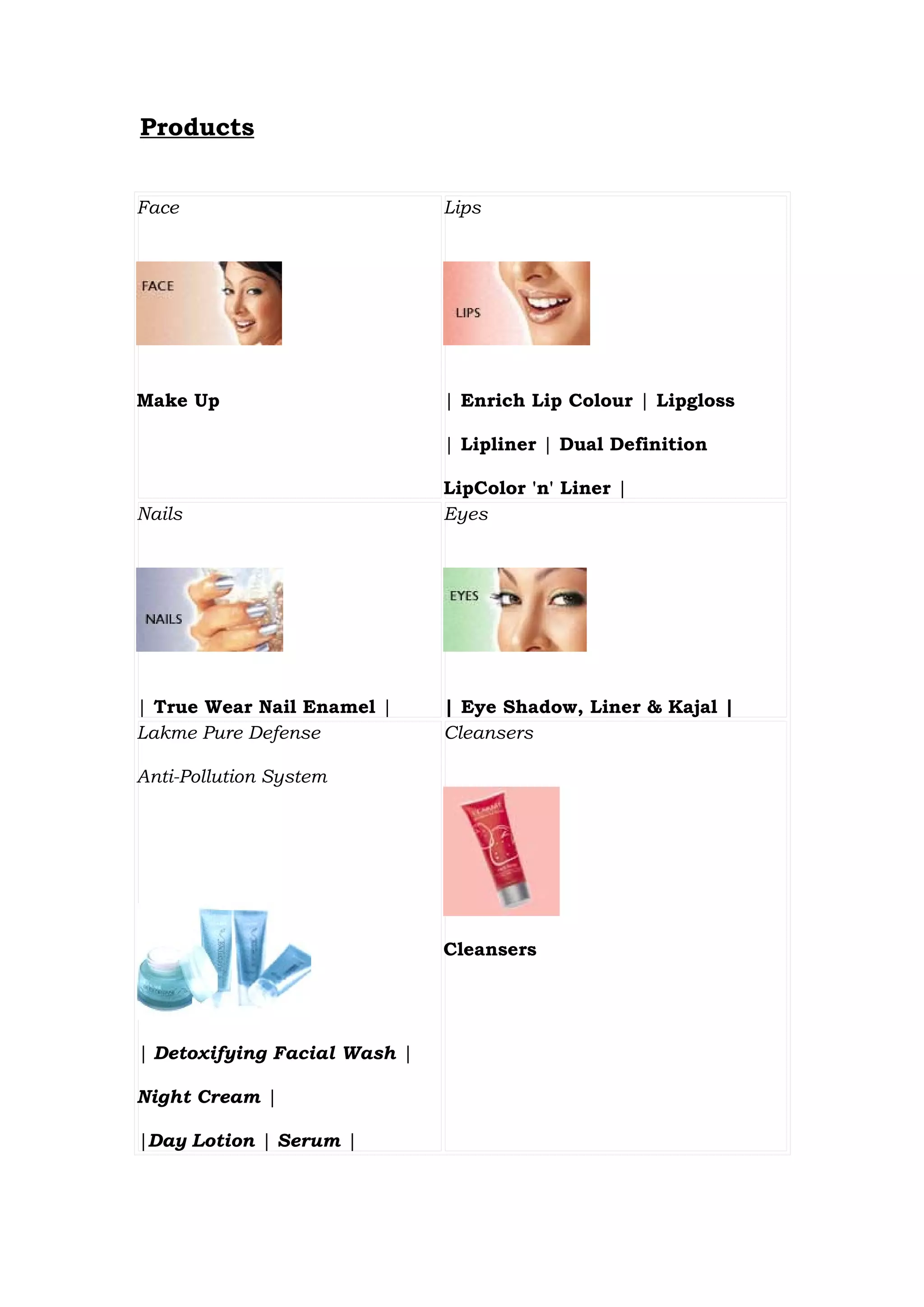 Products


Face                          Lips




Make Up                       | Enrich Lip Colour | Lipgloss

                              | Lipliner | Dual Definition

                              LipColor 'n' Liner |
Nails                         Eyes




| True Wear Nail Enamel |     | Eye Shadow, Liner & Kajal |
Lakme Pure Defense            Cleansers

Anti-Pollution System




                              Cleansers




| Detoxifying Facial Wash |

Night Cream |

|Day Lotion | Serum |
 