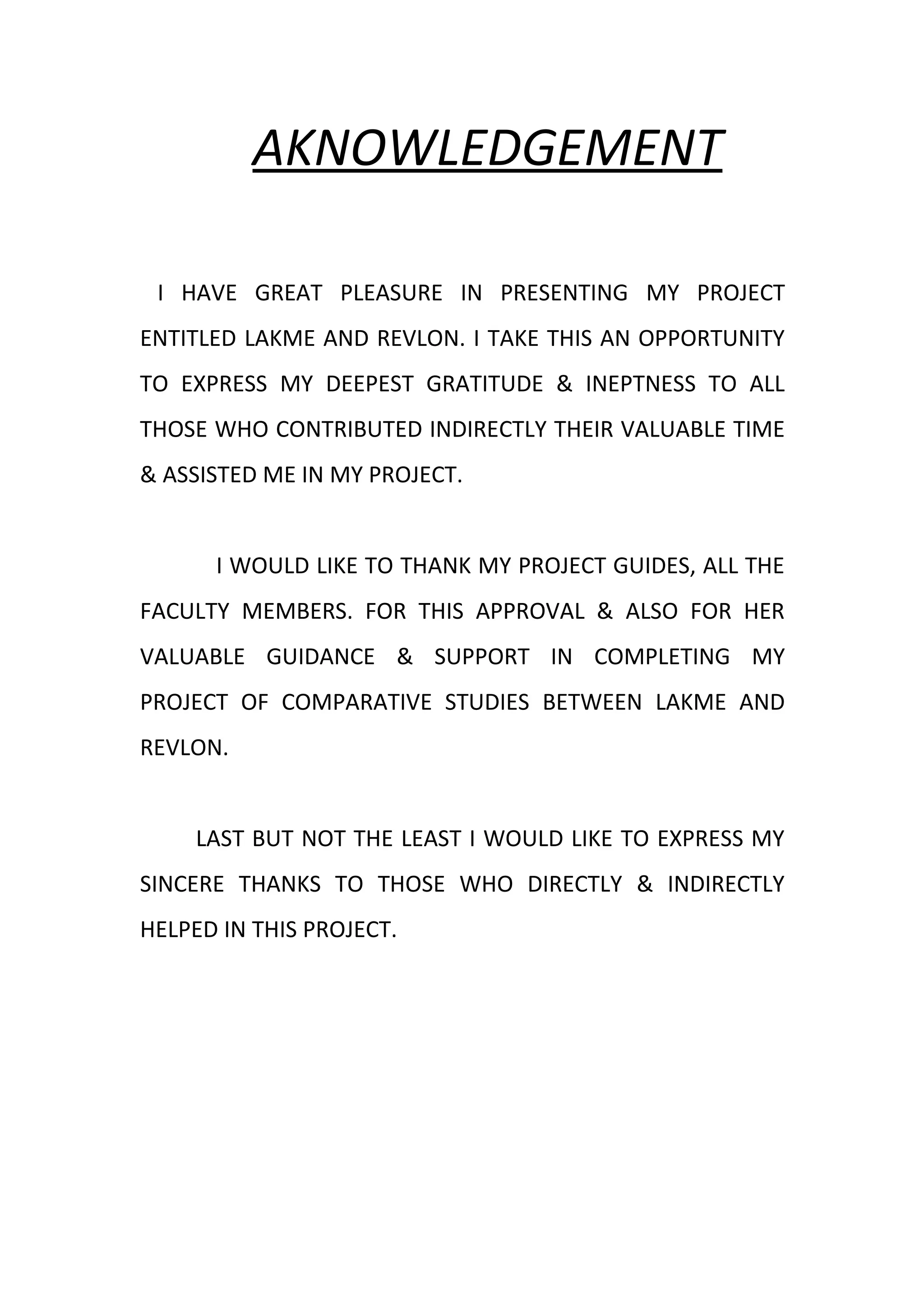 AKNOWLEDGEMENT

 I HAVE GREAT PLEASURE IN PRESENTING MY PROJECT
ENTITLED LAKME AND REVLON. I TAKE THIS AN OPPORTUNITY
TO EXPRESS MY DEEPEST GRATITUDE & INEPTNESS TO ALL
THOSE WHO CONTRIBUTED INDIRECTLY THEIR VALUABLE TIME
& ASSISTED ME IN MY PROJECT.


      I WOULD LIKE TO THANK MY PROJECT GUIDES, ALL THE
FACULTY MEMBERS. FOR THIS APPROVAL & ALSO FOR HER
VALUABLE GUIDANCE & SUPPORT IN COMPLETING MY
PROJECT OF COMPARATIVE STUDIES BETWEEN LAKME AND
REVLON.


    LAST BUT NOT THE LEAST I WOULD LIKE TO EXPRESS MY
SINCERE THANKS TO THOSE WHO DIRECTLY & INDIRECTLY
HELPED IN THIS PROJECT.
 