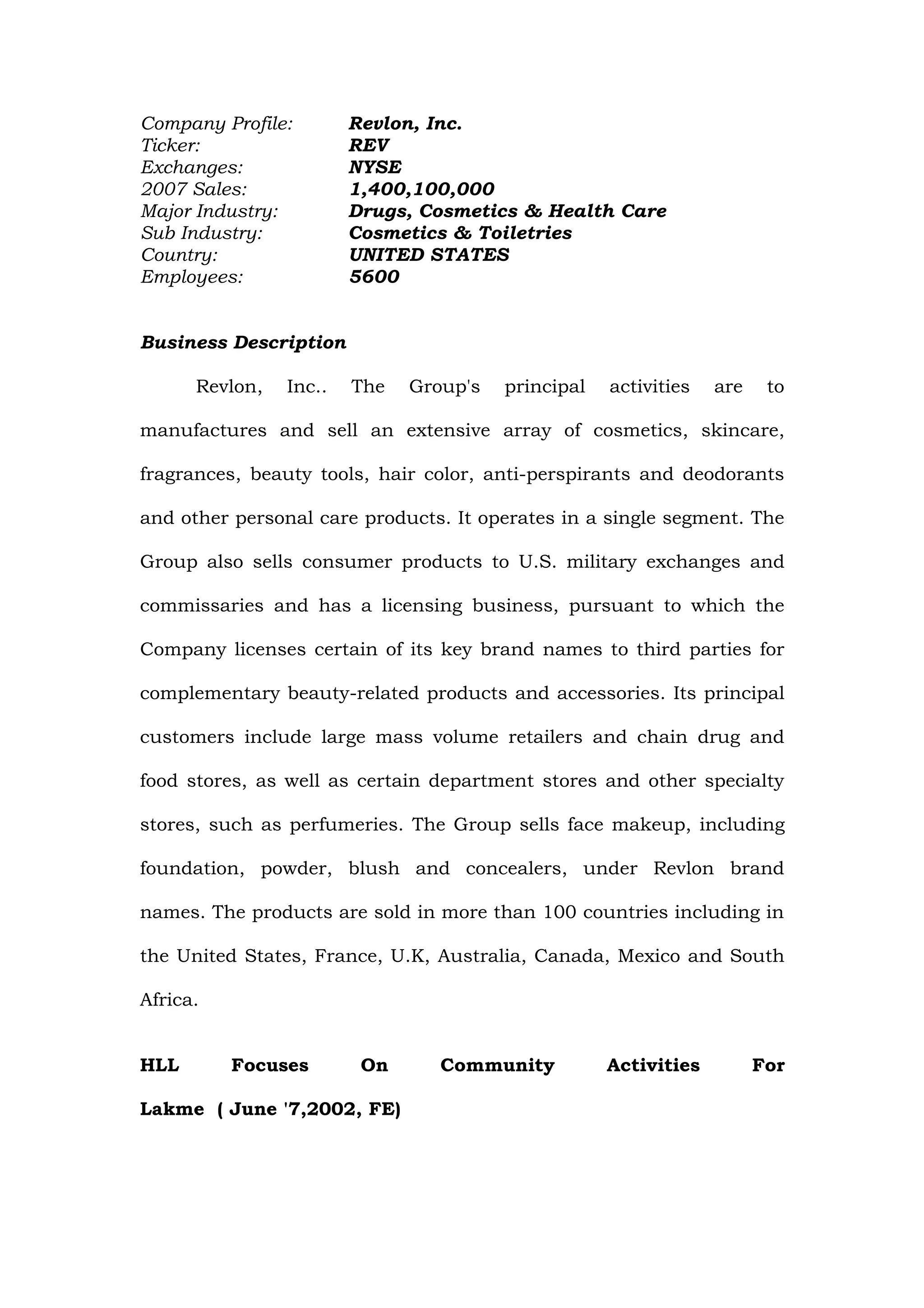 Company Profile:        Revlon, Inc.
Ticker:                 REV
Exchanges:              NYSE
2007 Sales:             1,400,100,000
Major Industry:         Drugs, Cosmetics & Health Care
Sub Industry:           Cosmetics & Toiletries
Country:                UNITED STATES
Employees:              5600


Business Description

      Revlon,   Inc..   The   Group's   principal   activities   are    to

manufactures and sell an extensive array of cosmetics, skincare,

fragrances, beauty tools, hair color, anti-perspirants and deodorants

and other personal care products. It operates in a single segment. The

Group also sells consumer products to U.S. military exchanges and

commissaries and has a licensing business, pursuant to which the

Company licenses certain of its key brand names to third parties for

complementary beauty-related products and accessories. Its principal

customers include large mass volume retailers and chain drug and

food stores, as well as certain department stores and other specialty

stores, such as perfumeries. The Group sells face makeup, including

foundation, powder, blush and concealers, under Revlon brand

names. The products are sold in more than 100 countries including in

the United States, France, U.K, Australia, Canada, Mexico and South

Africa.


HLL       Focuses        On      Community          Activities         For

Lakme ( June '7,2002, FE)
 