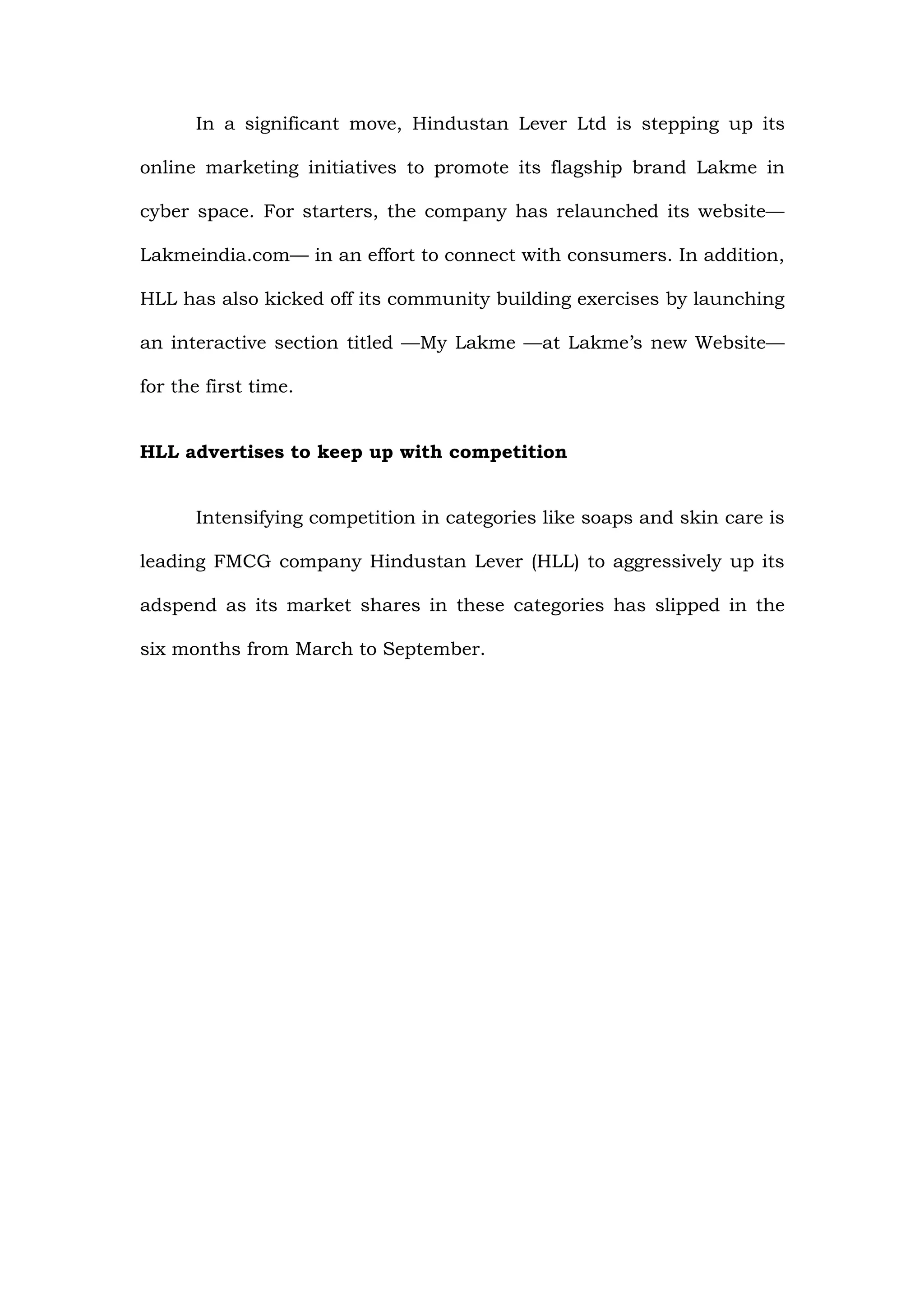 In a significant move, Hindustan Lever Ltd is stepping up its

online marketing initiatives to promote its flagship brand Lakme in

cyber space. For starters, the company has relaunched its website—

Lakmeindia.com— in an effort to connect with consumers. In addition,

HLL has also kicked off its community building exercises by launching

an interactive section titled —My Lakme —at Lakme’s new Website—

for the first time.


HLL advertises to keep up with competition


      Intensifying competition in categories like soaps and skin care is

leading FMCG company Hindustan Lever (HLL) to aggressively up its

adspend as its market shares in these categories has slipped in the

six months from March to September.
 