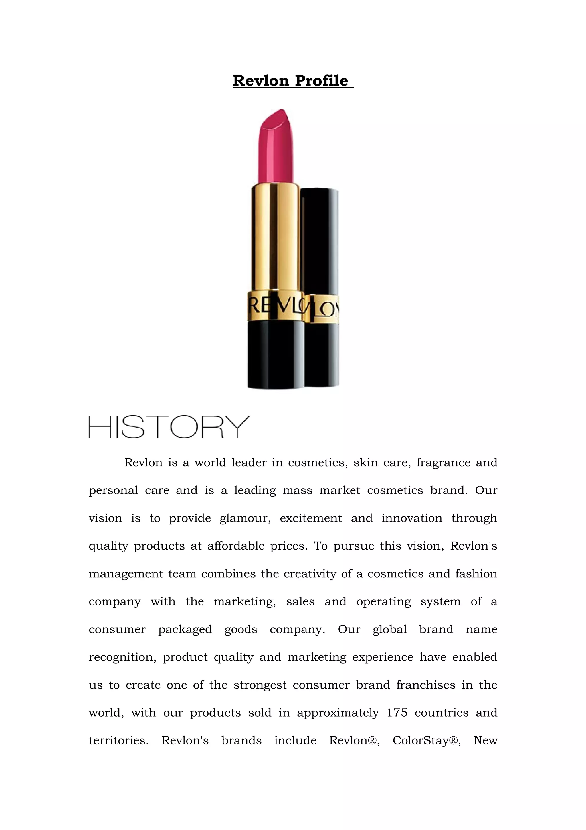 Revlon Profile




       Revlon is a world leader in cosmetics, skin care, fragrance and

personal care and is a leading mass market cosmetics brand. Our

vision is to provide glamour, excitement and innovation through

quality products at affordable prices. To pursue this vision, Revlon's

management team combines the creativity of a cosmetics and fashion

company with the marketing, sales and operating system of a

consumer       packaged   goods    company.    Our   global   brand    name

recognition, product quality and marketing experience have enabled

us to create one of the strongest consumer brand franchises in the

world, with our products sold in approximately 175 countries and

territories.   Revlon's   brands   include    Revlon®,   ColorStay®,   New
 