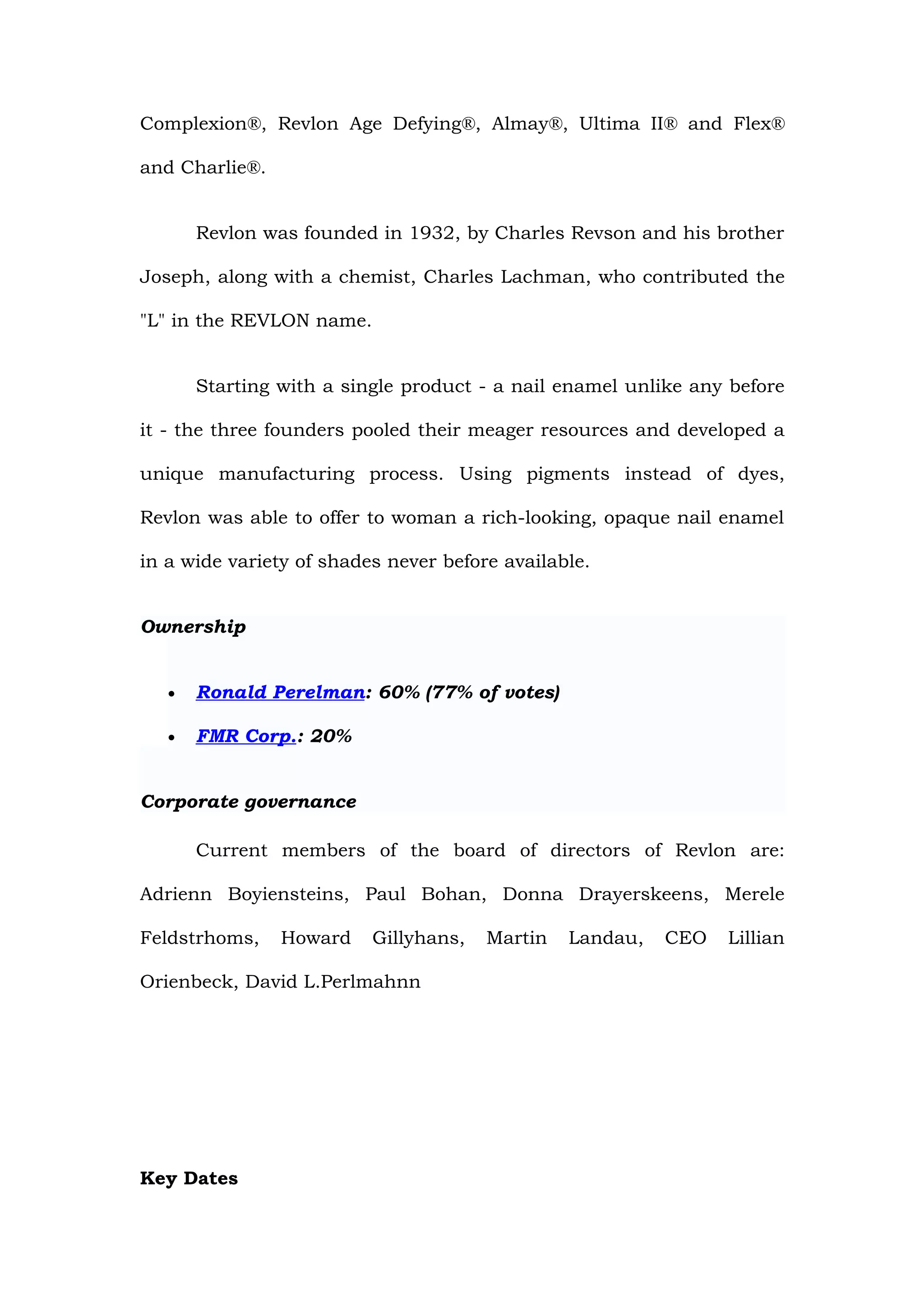 Complexion®, Revlon Age Defying®, Almay®, Ultima II® and Flex®

and Charlie®.


       Revlon was founded in 1932, by Charles Revson and his brother

Joseph, along with a chemist, Charles Lachman, who contributed the

"L" in the REVLON name.


       Starting with a single product - a nail enamel unlike any before

it - the three founders pooled their meager resources and developed a

unique manufacturing process. Using pigments instead of dyes,

Revlon was able to offer to woman a rich-looking, opaque nail enamel

in a wide variety of shades never before available.


Ownership


   •   Ronald Perelman: 60% (77% of votes)

   •   FMR Corp.: 20%


Corporate governance

       Current members of the board of directors of Revlon are:

Adrienn Boyiensteins, Paul Bohan, Donna Drayerskeens, Merele

Feldstrhoms,    Howard    Gillyhans,   Martin   Landau,   CEO   Lillian

Orienbeck, David L.Perlmahnn




Key Dates
 
