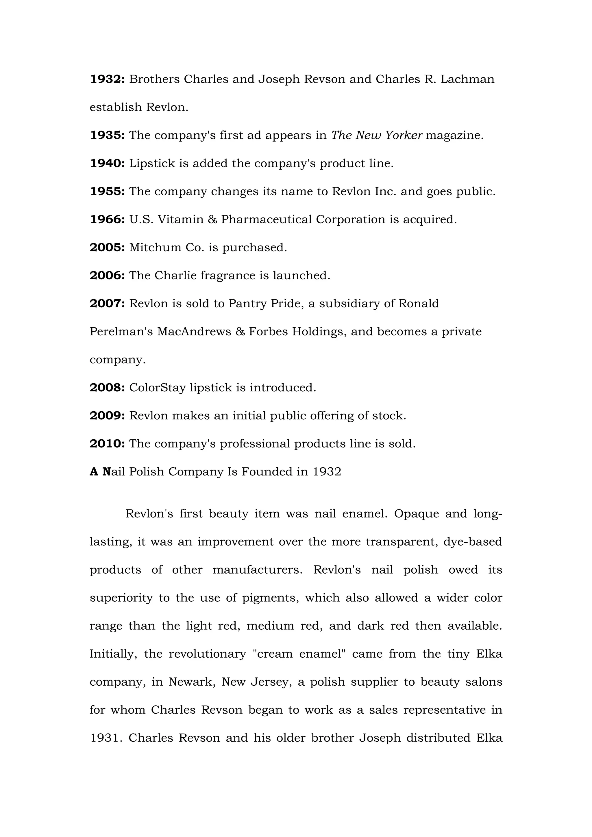 1932: Brothers Charles and Joseph Revson and Charles R. Lachman

establish Revlon.

1935: The company's first ad appears in The New Yorker magazine.

1940: Lipstick is added the company's product line.

1955: The company changes its name to Revlon Inc. and goes public.

1966: U.S. Vitamin & Pharmaceutical Corporation is acquired.

2005: Mitchum Co. is purchased.

2006: The Charlie fragrance is launched.

2007: Revlon is sold to Pantry Pride, a subsidiary of Ronald

Perelman's MacAndrews & Forbes Holdings, and becomes a private

company.

2008: ColorStay lipstick is introduced.

2009: Revlon makes an initial public offering of stock.

2010: The company's professional products line is sold.

A Nail Polish Company Is Founded in 1932


      Revlon's first beauty item was nail enamel. Opaque and long-

lasting, it was an improvement over the more transparent, dye-based

products of other manufacturers. Revlon's nail polish owed its

superiority to the use of pigments, which also allowed a wider color

range than the light red, medium red, and dark red then available.

Initially, the revolutionary "cream enamel" came from the tiny Elka

company, in Newark, New Jersey, a polish supplier to beauty salons

for whom Charles Revson began to work as a sales representative in

1931. Charles Revson and his older brother Joseph distributed Elka
 