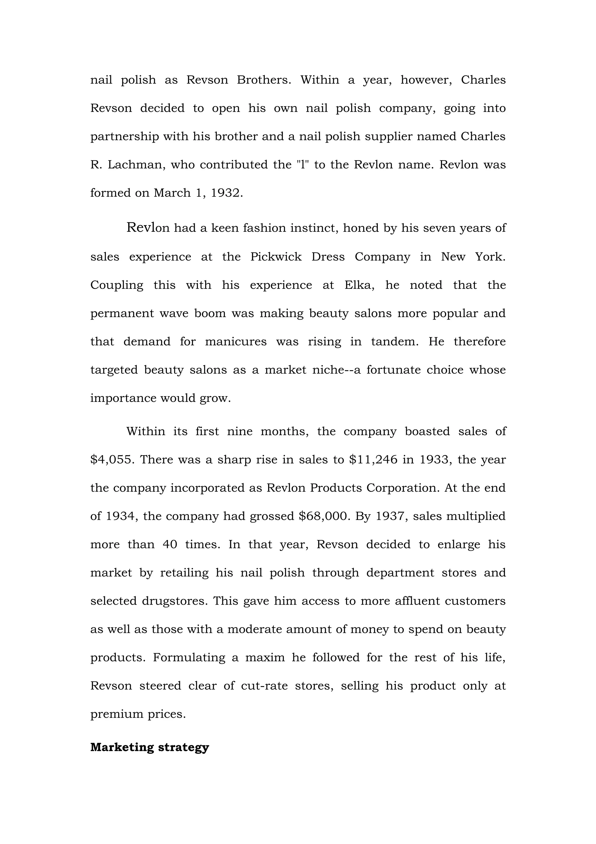 nail polish as Revson Brothers. Within a year, however, Charles

Revson decided to open his own nail polish company, going into

partnership with his brother and a nail polish supplier named Charles

R. Lachman, who contributed the "l" to the Revlon name. Revlon was

formed on March 1, 1932.

     Revlon had a keen fashion instinct, honed by his seven years of

sales experience at the Pickwick Dress Company in New York.

Coupling this with his experience at Elka, he noted that the

permanent wave boom was making beauty salons more popular and

that demand for manicures was rising in tandem. He therefore

targeted beauty salons as a market niche--a fortunate choice whose

importance would grow.

     Within its first nine months, the company boasted sales of

$4,055. There was a sharp rise in sales to $11,246 in 1933, the year

the company incorporated as Revlon Products Corporation. At the end

of 1934, the company had grossed $68,000. By 1937, sales multiplied

more than 40 times. In that year, Revson decided to enlarge his

market by retailing his nail polish through department stores and

selected drugstores. This gave him access to more affluent customers

as well as those with a moderate amount of money to spend on beauty

products. Formulating a maxim he followed for the rest of his life,

Revson steered clear of cut-rate stores, selling his product only at

premium prices.

Marketing strategy
 