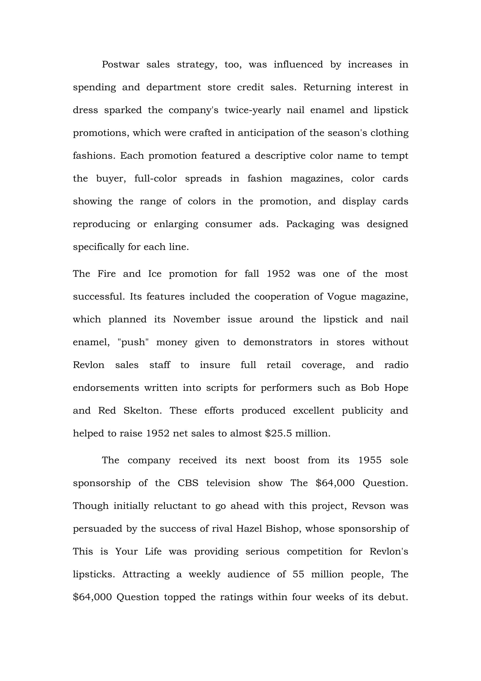 Postwar sales strategy, too, was influenced by increases in

spending and department store credit sales. Returning interest in

dress sparked the company's twice-yearly nail enamel and lipstick

promotions, which were crafted in anticipation of the season's clothing

fashions. Each promotion featured a descriptive color name to tempt

the buyer, full-color spreads in fashion magazines, color cards

showing the range of colors in the promotion, and display cards

reproducing or enlarging consumer ads. Packaging was designed

specifically for each line.

The Fire and Ice promotion for fall 1952 was one of the most

successful. Its features included the cooperation of Vogue magazine,

which planned its November issue around the lipstick and nail

enamel, "push" money given to demonstrators in stores without

Revlon   sales   staff   to   insure   full   retail   coverage,   and   radio

endorsements written into scripts for performers such as Bob Hope

and Red Skelton. These efforts produced excellent publicity and

helped to raise 1952 net sales to almost $25.5 million.

      The company received its next boost from its 1955 sole

sponsorship of the CBS television show The $64,000 Question.

Though initially reluctant to go ahead with this project, Revson was

persuaded by the success of rival Hazel Bishop, whose sponsorship of

This is Your Life was providing serious competition for Revlon's

lipsticks. Attracting a weekly audience of 55 million people, The

$64,000 Question topped the ratings within four weeks of its debut.
 
