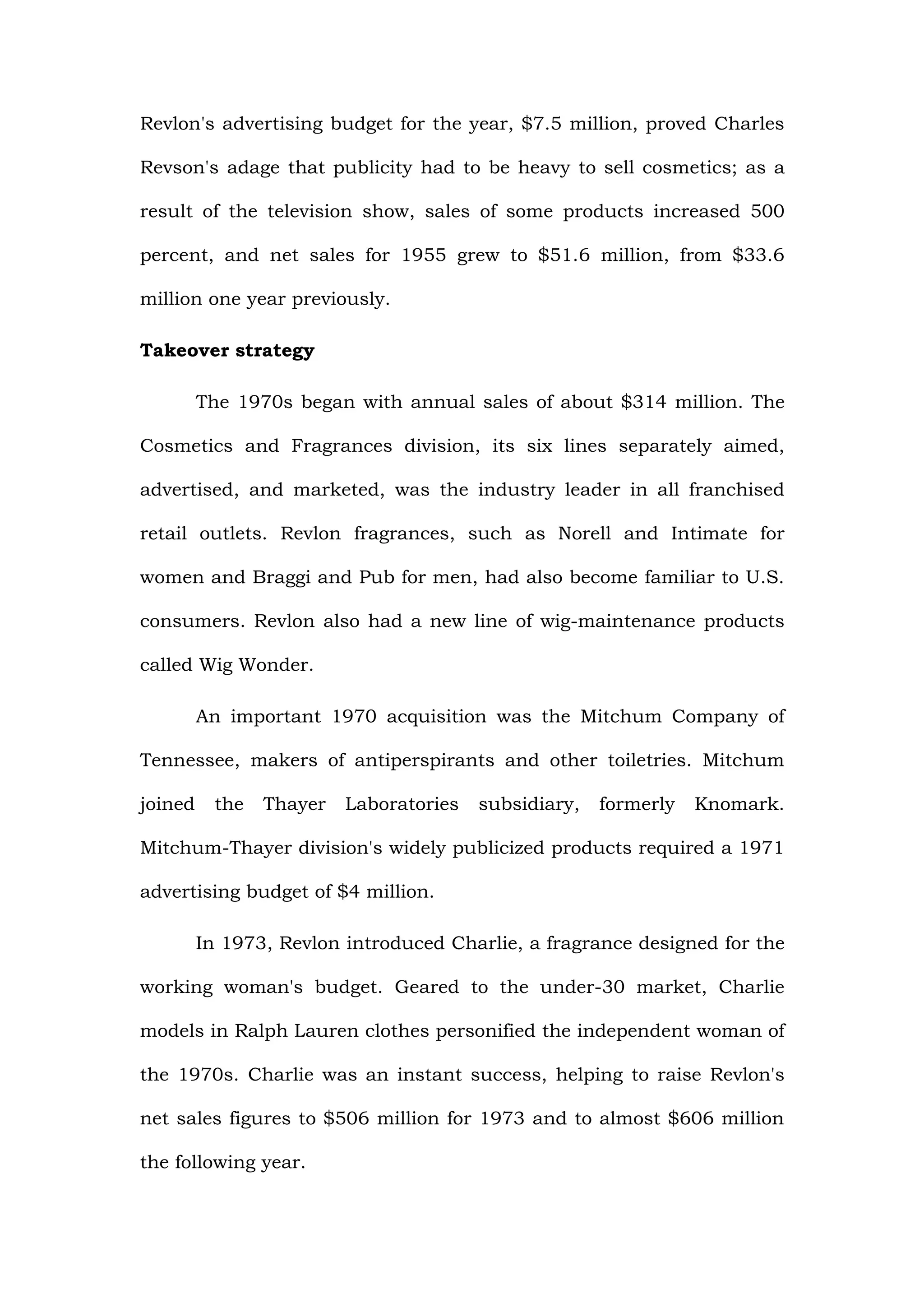 Revlon's advertising budget for the year, $7.5 million, proved Charles

Revson's adage that publicity had to be heavy to sell cosmetics; as a

result of the television show, sales of some products increased 500

percent, and net sales for 1955 grew to $51.6 million, from $33.6

million one year previously.

Takeover strategy

         The 1970s began with annual sales of about $314 million. The

Cosmetics and Fragrances division, its six lines separately aimed,

advertised, and marketed, was the industry leader in all franchised

retail outlets. Revlon fragrances, such as Norell and Intimate for

women and Braggi and Pub for men, had also become familiar to U.S.

consumers. Revlon also had a new line of wig-maintenance products

called Wig Wonder.

         An important 1970 acquisition was the Mitchum Company of

Tennessee, makers of antiperspirants and other toiletries. Mitchum

joined     the   Thayer   Laboratories   subsidiary,   formerly   Knomark.

Mitchum-Thayer division's widely publicized products required a 1971

advertising budget of $4 million.

         In 1973, Revlon introduced Charlie, a fragrance designed for the

working woman's budget. Geared to the under-30 market, Charlie

models in Ralph Lauren clothes personified the independent woman of

the 1970s. Charlie was an instant success, helping to raise Revlon's

net sales figures to $506 million for 1973 and to almost $606 million

the following year.
 