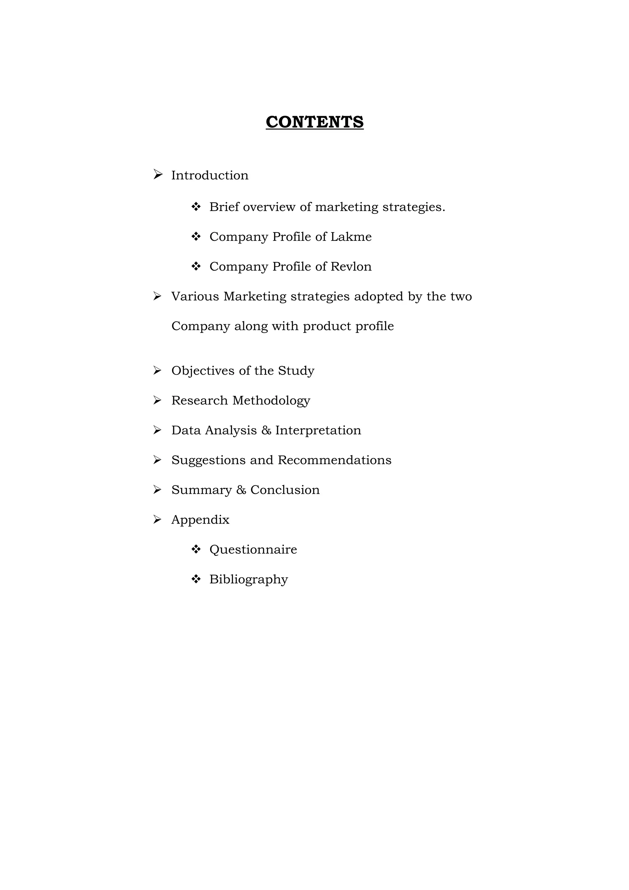 CONTENTS


 Introduction

      Brief overview of marketing strategies.

      Company Profile of Lakme

      Company Profile of Revlon

 Various Marketing strategies adopted by the two

  Company along with product profile


 Objectives of the Study

 Research Methodology

 Data Analysis & Interpretation

 Suggestions and Recommendations

 Summary & Conclusion

 Appendix

      Questionnaire

      Bibliography
 