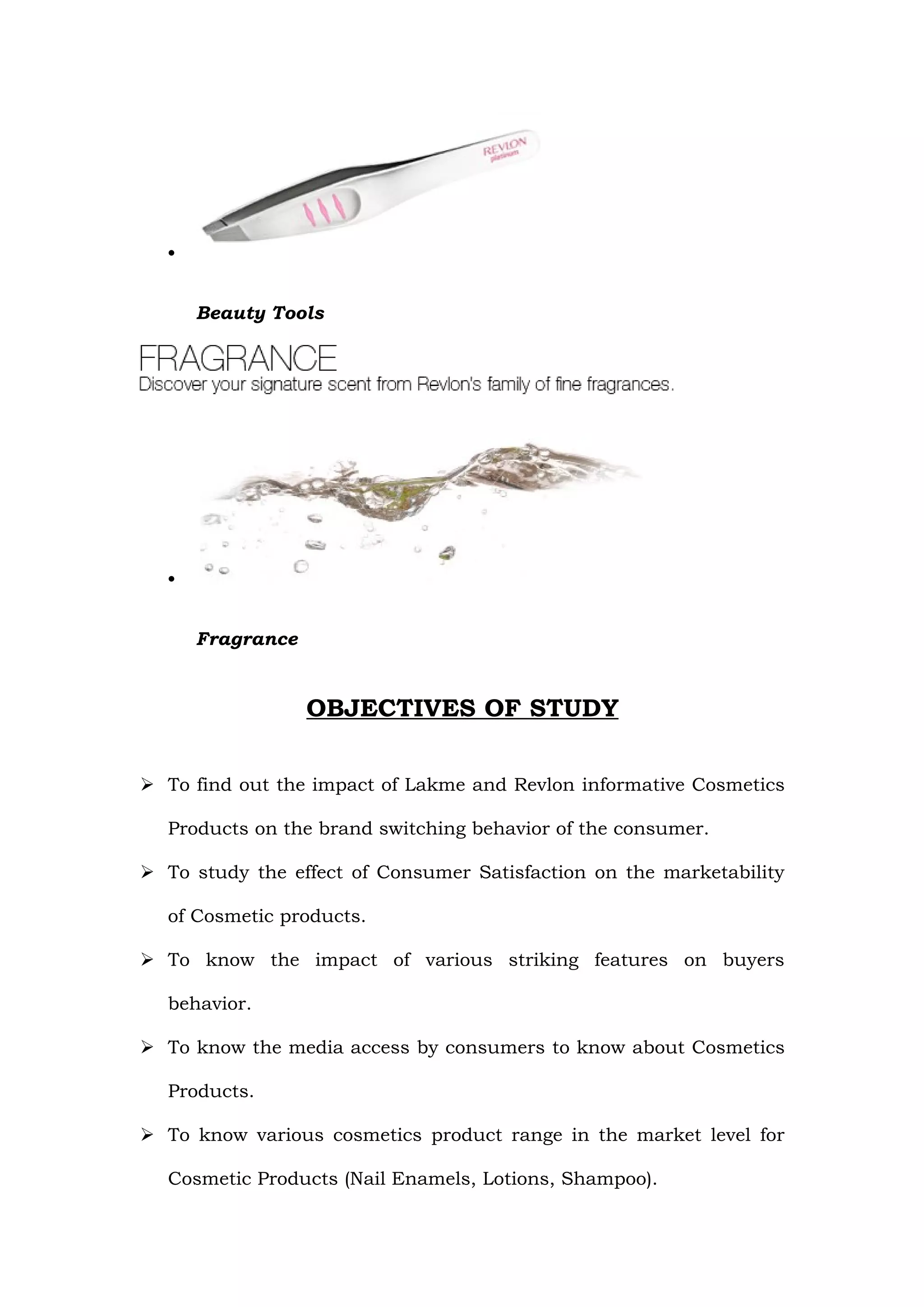 •


      Beauty Tools




  •


      Fragrance


                  OBJECTIVES OF STUDY

 To find out the impact of Lakme and Revlon informative Cosmetics

  Products on the brand switching behavior of the consumer.

 To study the effect of Consumer Satisfaction on the marketability

  of Cosmetic products.

 To know the impact of various striking features on buyers

  behavior.

 To know the media access by consumers to know about Cosmetics

  Products.

 To know various cosmetics product range in the market level for

  Cosmetic Products (Nail Enamels, Lotions, Shampoo).
 