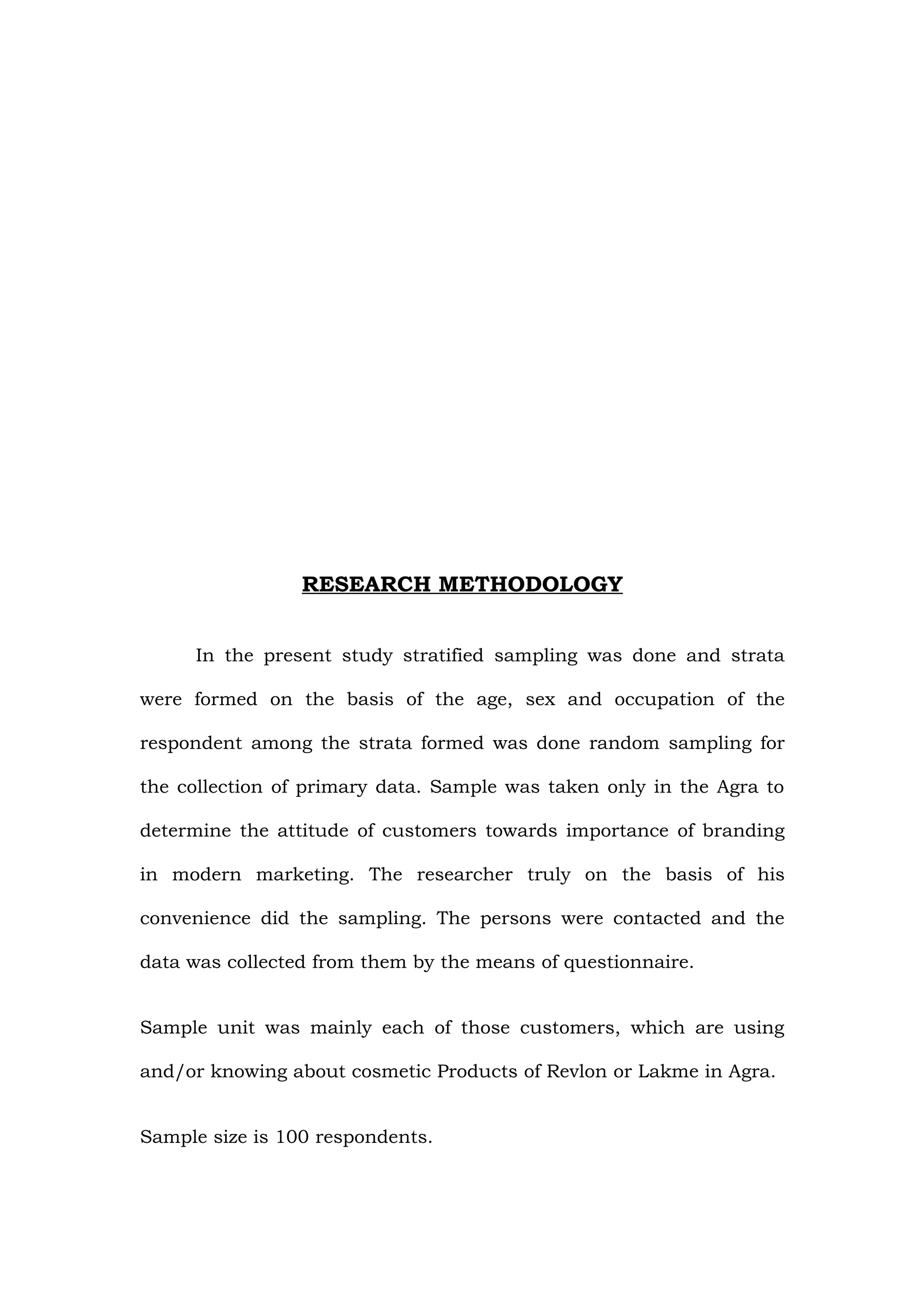 RESEARCH METHODOLOGY


     In the present study stratified sampling was done and strata

were formed on the basis of the age, sex and occupation of the

respondent among the strata formed was done random sampling for

the collection of primary data. Sample was taken only in the Agra to

determine the attitude of customers towards importance of branding

in modern marketing. The researcher truly on the basis of his

convenience did the sampling. The persons were contacted and the

data was collected from them by the means of questionnaire.


Sample unit was mainly each of those customers, which are using

and/or knowing about cosmetic Products of Revlon or Lakme in Agra.


Sample size is 100 respondents.
 
